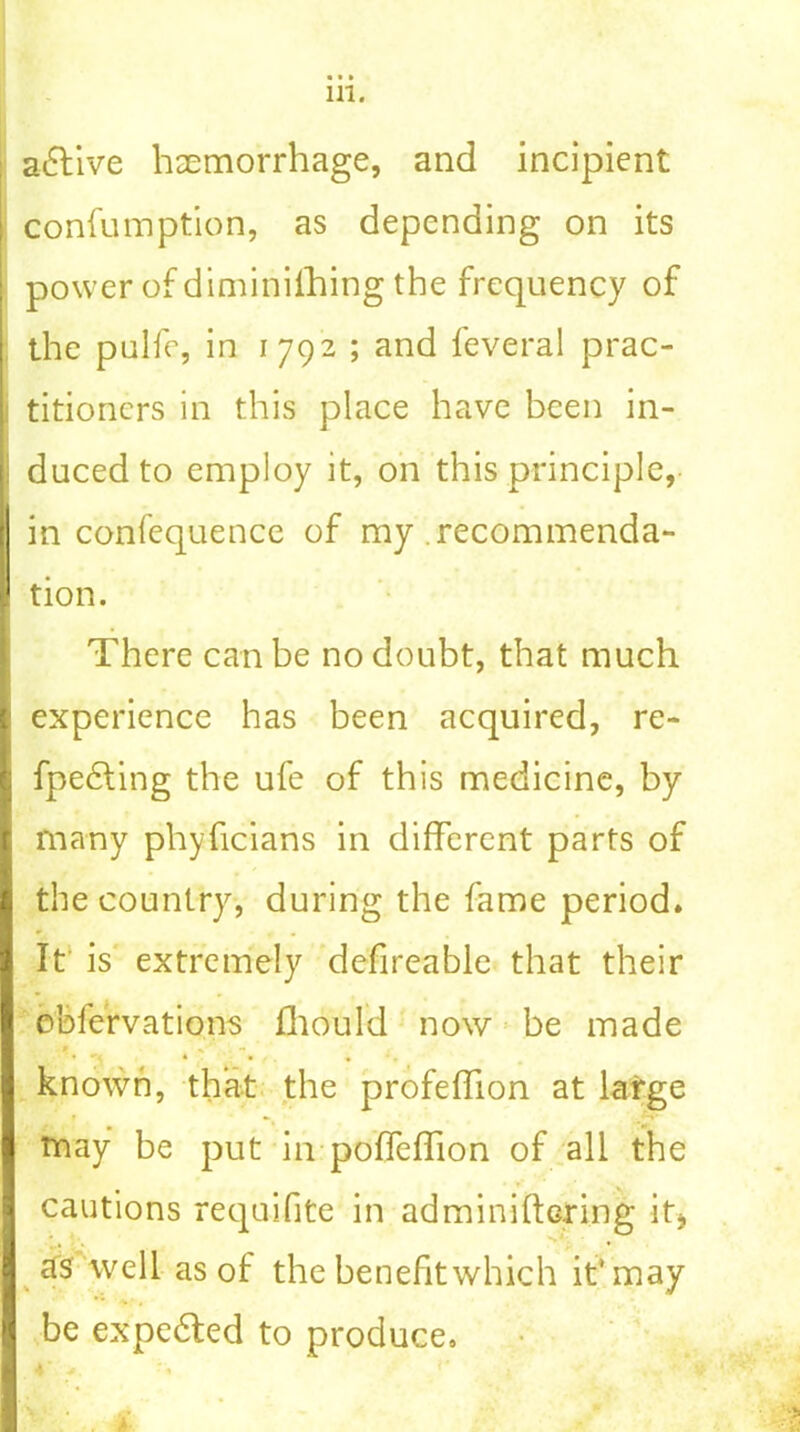 active haemorrhage, and incipient confumption, as depending on its power of diminilhing the frequency of the pulfe, in 1792 ; and feveral prac- i titioners in this place have been in- duced to employ it, on this principle, in confequence of my recommenda- tion. There can be no doubt, that much experience has been acquired, re- fpedting the ufe of this medicine, by many phyficians in different parts of the country, during the fame period. It is extremely defireable that their obfervations fhould now be made t %' . <• • ^ , •, known, that the profeflion at large r » may be put in poffeffion of all the cautions requifite in adminiftoring it* as well as of the benefit which it'may V * 4 be expedited to produce.