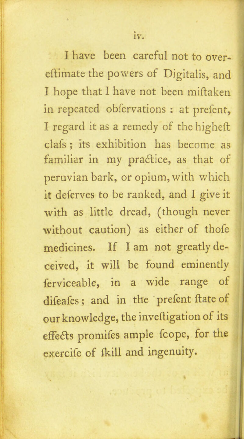 iv. I have been careful not to over- eftimate the powers of Digitalis, and I hope that I have not been miftaken in repeated obfervations : at prefent, I regard it as a remedy of the higheft clafs ; its exhibition has become as familiar in my pra6tice, as that of peruvian bark, or opium, with which it deferves to be ranked, and I give it with as little dread, (though never without caution) as either of thofe medicines. If I am not greatly de- ceived, it will be found eminently ferviceable, in a wide range of difeafes ; and in the ' prefent ftate of our knowledge, the inveftigation of its effeas promifes ample fcope, for the exercife of (kill and ingenuity. «