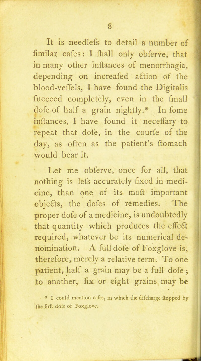 It is needlefs to detail a number of fimilar cafes: I fhall only obferve, that in many other inftances of menorrhagia, depending on increafed adtion of the blood-veftels, I have found the Digitalis fucceed completely, even in the fmall dofe of half a grain nightly.* In fome infiances, I have found it necefiary to repeat that dofe, in the courfe of the day, as often as the patient’s ftomach would bear it. Let me obferve, once for all, that nothing is lefs accurately fixed in medi- cine, than one of its moft important objedls, the dofes of remedies. The proper dofe of a medicine, is undoubtedly that quantity which produces the effedt required, whatever be its numerical de- nomination. A full dofe of Foxglove is, therefore, merely a relative term. To one patient, half a grain may be a full dofe j to another, fix or eight grains may be * I could mention cafes, in which the difcharge flopped by the firft. dofe of Foxglove.