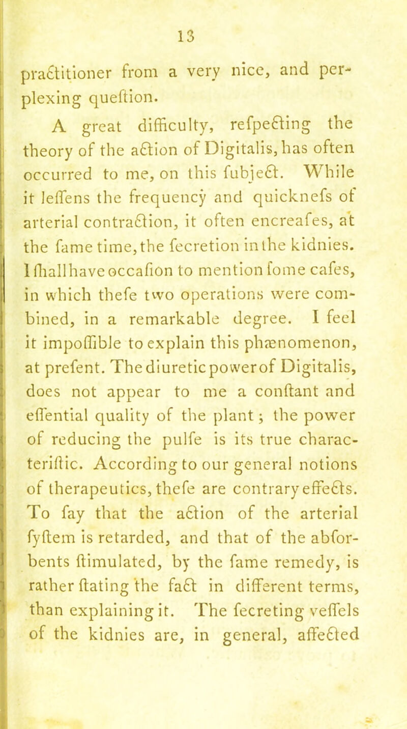 practitioner from a very nice, and per- plexing quefiion. A great difficulty, refpefting the theory of the aCtion of Digitalis, has often occurred to me, on this fubjeCt. While it leffiens the frequency and quicknefs of arterial contraction, it often encreafes, at the fame time, the fecretion in the kidnies. 1 fhallhaveoccafion to mention tome cafes, in which thefe two operations were com- bined, in a remarkable degree. I feel it impoffible to explain this phenomenon, at prefent. The diuretic power of Digitalis, does not appear to me a conftant and effiential quality of the plant; the power of reducing the pulfe is its true charac- teriflic. According to our general notions of therapeutics, thefe are contrary effects. To fay that the aCtion of the arterial fyftem is retarded, and that of the abfor- bents ftimulated, by the fame remedy, is rather dating the fad: in different terms, than explaining it. The fecreting veffels of the kidnies are, in general, affeCled