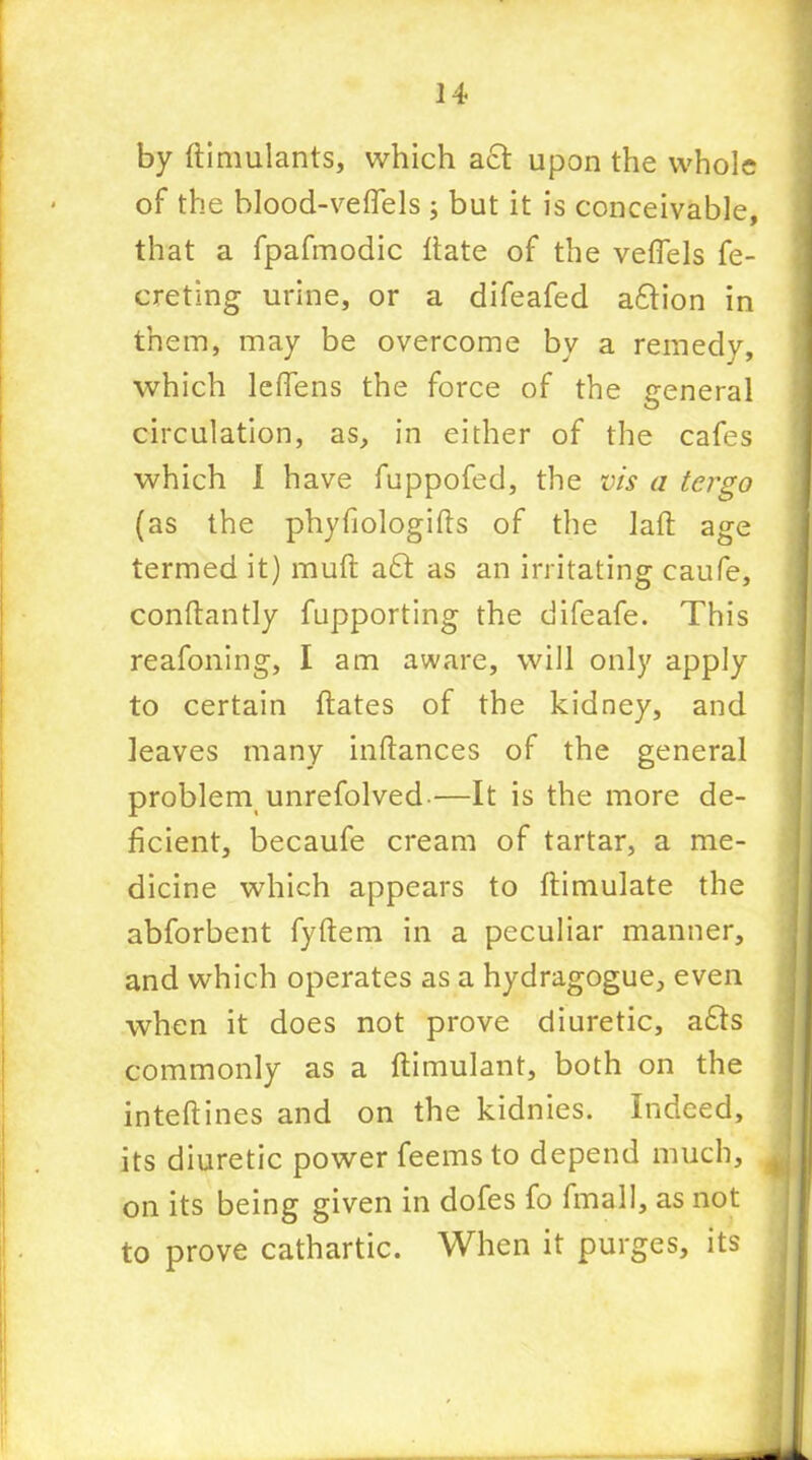 by ftimulants, which act upon the whole of the blood-veflels ; but it is conceivable, that a fpafmodic itate of the veflels fe- ereting urine, or a difeafed afition in them, may be overcome by a remedy, which leflens the force of the general circulation, as, in either of the cafes which 1 have fuppofed, the vis a tergo (as the phyfiologifts of the lad age termed it) rauft a£t as an irritating caufe, conftantly fupporting the difeafe. This reafoning, I am aware, will only apply to certain hates of the kidney, and leaves many inftances of the general problem unrefolved-—It is the more de- ficient, becaufe cream of tartar, a me- dicine which appears to ftimulate the abforbent fyftem in a peculiar manner, and which operates as a hydragogue, even when it does not prove diuretic, a£ts commonly as a ftimulant, both on the inteftines and on the kidnies. Indeed, its diuretic power feems to depend much, on its being given in dofes fo fmall, as not to prove cathartic. When it purges, its