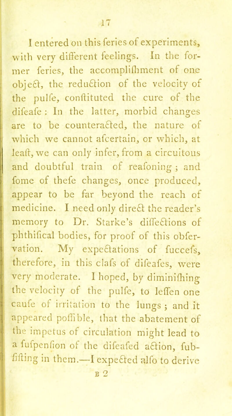 with very different feelings. In the for- mer feries, the accomplifhment of one object, the reduction of the velocity o the pulfe, conftituted the cure of the difeafe : In the latter, morbid changes are to be counteracted, the nature of i which we cannot afcertain, or which, at lead, we can only infer, from a circuitous and doubtful train of reafoning ; and fome of thefe changes, once produced, appear to be far beyond the reach of medicine. I need only dire£t the reader’s memory to Dr. Starke’s diffeftions of phthifical bodies, for proof of this obfer- vation. My expectations of fuccefs, therefore, in this clafs of difeafes, were very moderate. 1 hoped, by diminifhing the velocity of the pulfe, to leffen one caufe of irritation to the lungs ; and it appeared poffible, that the abatement of the impetus of circulation might lead to a fufpenfion ot the difeafed a£tion, fub- fifting in them.—I expected alfo to derive b 2 ’-■n