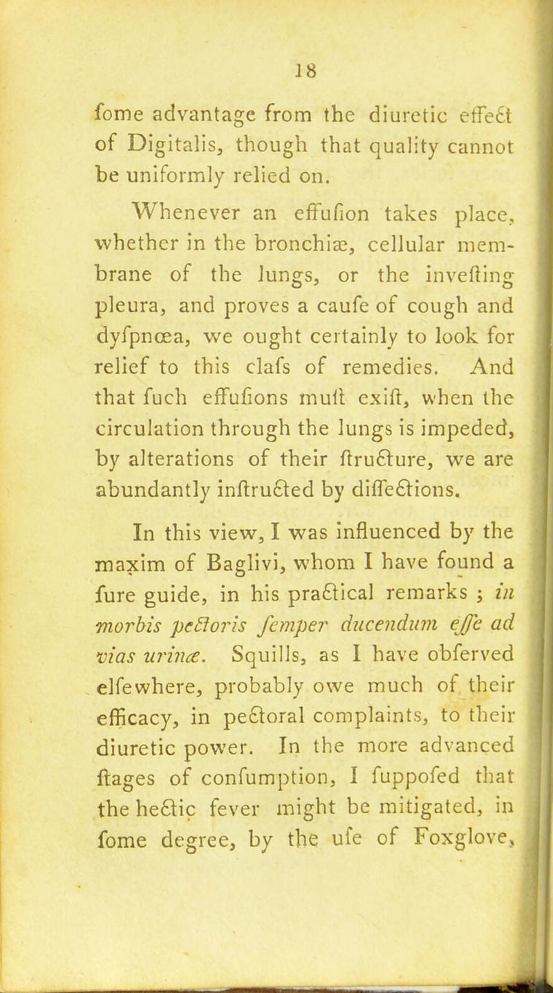fome advantage from the diuretic effect of Digitalis, though that quality cannot be uniformly relied on. Whenever an effufion takes place, whether in the bronchia?, cellular mem- brane of the Jungs, or the inverting pleura, and proves a caufe of cough and dyfpncea, we ought certainly to look for relief to this clafs of remedies. And that fuch effufions mult exift, when the circulation through the lungs is impeded, by alterations of their rtrufture, we are abundantly inrtru6ted by difle£tions. In this view, I was influenced by the maxim of Baglivi, whom I have found a fure guide, in his practical remarks ; in mortis pstioris femper ducendum ejj'c ad vias urines. Squills, as I have obferved elfewhere, probably owe much of their efficacy, in pectoral complaints, to their diuretic power. In the more advanced ftages of confumption, I fuppofed that the he£tic fever might be mitigated, in fome degree, by the ufe of Foxglove,