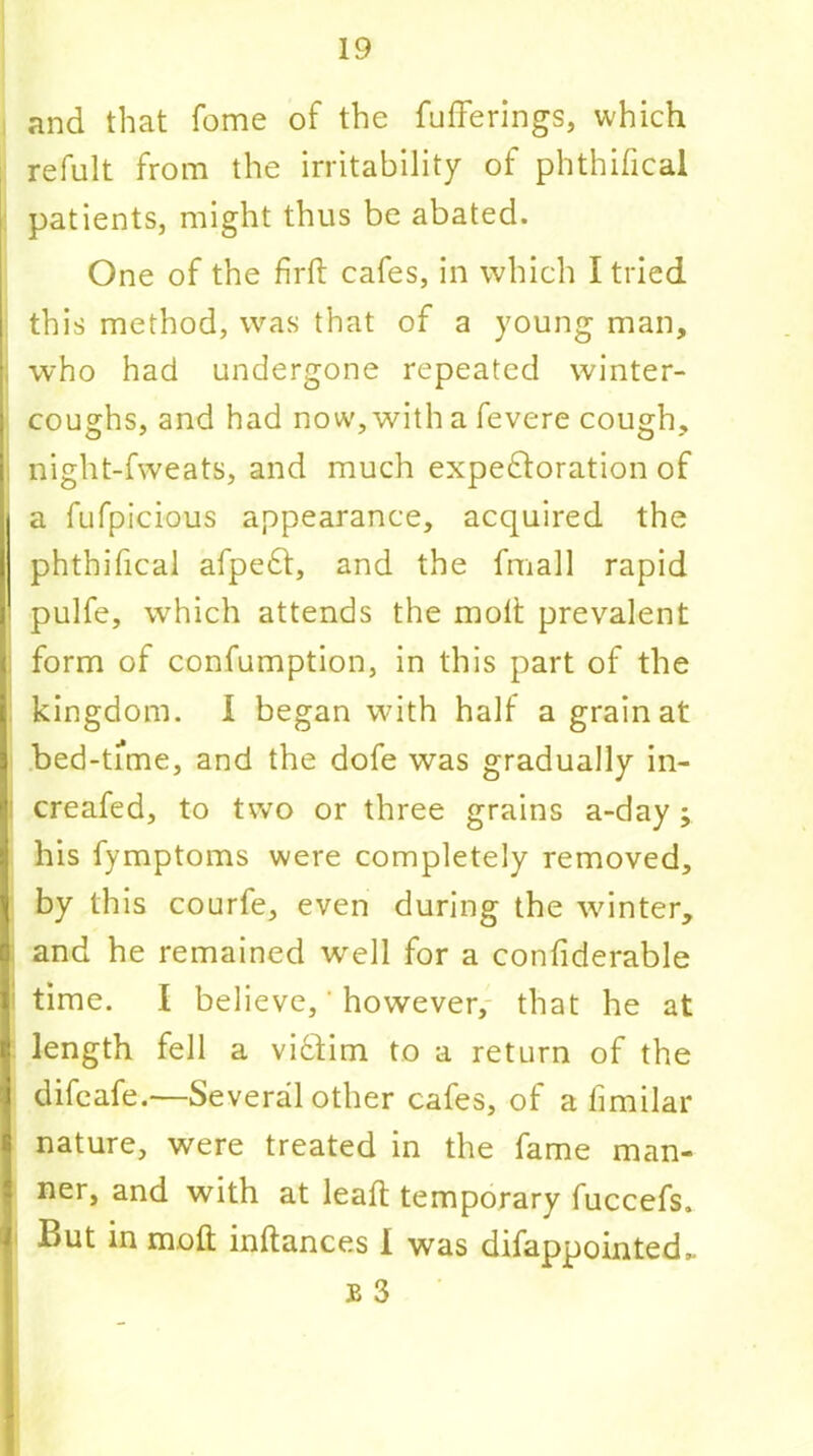 and that fome of the fufFerings, which refult from the irritability of phthifical i patients, might thus be abated. One of the firft cafes, in which I tried this method, was that of a young man, , who had undergone repeated winter- coughs, and had now, with a fevere cough, ; night-fweats, and much expectoration of a fufpicious appearance, acquired the phthifical afpeCt, and the fmall rapid I pulfe, which attends the molt prevalent form of confumption, in this part of the kingdom. I began with half a grain at bed-time, and the dofe was gradually in- creafed, to two or three grains a-day; his fymptoms were completely removed, by this courfe, even during the winter, and he remained well for a confiderable time. I believe,' however, that he at length fell a victim to a return of the difcafe.—Several other cafes, of a fimilar nature, were treated in the fame man- ner, and with at leaft temporary fuccefs. But in molt inltances I was difappointed,.