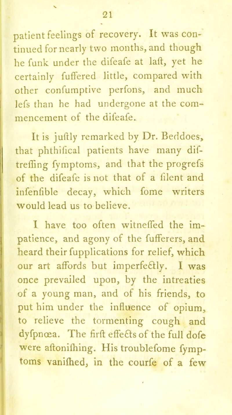 patient feelings of recovery. It was con- tinued for nearly two months, and though he funk under the difeafe at laft, yet he certainly fuffered little, compared with other confumptive perfons, and much Jefs than he had undergone at the com- mencement of the difeafe. It is juftly remarked by Dr. Beddoes, that phthifical patients have many dif- treffing fymptoms, and that the progrefs of the difeafe is not that of a lilent and infenfible decay, which fome writers would lead us to believe. I have too often witnefled the im- patience, and agony of the fufferers, and heard their fupplications for relief, which our art affords but imperfedlly. I was once prevailed upon, by the intreaties of a young man, and of his friends, to put him under the influence of opium, to relieve the tormenting cough and dyfpnoea. The firft effects of the full dofe were aftonifhing. His troublefome fymp- toms vanifhed, in the courfe of a few