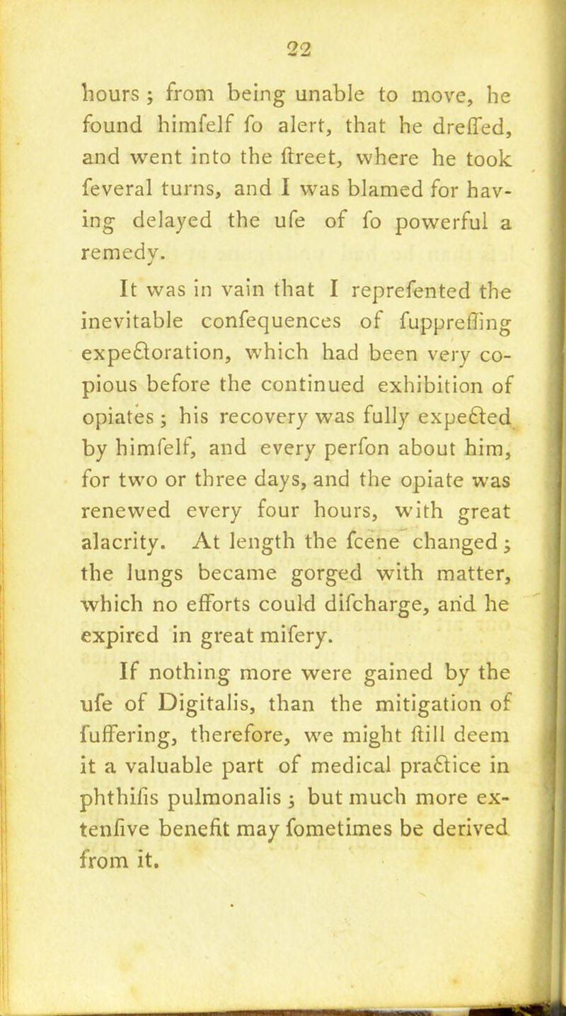 hours ; from being unable to move, he found himfelf fo alert, that he dreffed, and went into the ftreet, where he took feveral turns, and I was blamed for hav- ing delayed the ufe of fo powerful a remedy. It was in vain that I reprefented the inevitable confequences of fuppreffing expectoration, which had been very co- pious before the continued exhibition of opiates ; his recovery was fully expected by himfelf, and every perfon about him, for two or three days, and the opiate was renewed every four hours, with great alacrity. At length the fcene changed , the lungs became gorged with matter, which no efforts could difcharge, arid he expired in great mifery. If nothing more were gained by the ufe of Digitalis, than the mitigation of fuffering, therefore, we might flill deem it a valuable part of medical practice in phthifis pulmonalis -3 but much more ex- tenfive benefit may fometimes be derived from it.
