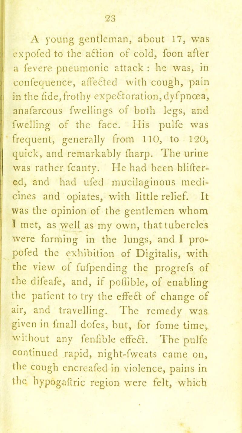 A young gentleman, about 17, was expofed to the aCHon of cold, foon after a fevere pneumonic attack : he was, in confecjuence, affected with cough, pain in the fide,frothy expectoration, dyfpnoea, anafarcous fwellings of both legs, and fwelling of the face. His pulfe was : frequent, generally from 110, to 120, quick, and remarkably fharp. The urine was rather fcanty. He had been blifter- ed, and had ufed mucilaginous medi- cines and opiates, with little relief. It was the opinion of the gentlemen whom I met, as well as my own, that tubercles were forming in the lungs, and I pro- pofed the exhibition of Digitalis, with the view of fufpending the progrefs of the difeafe, and, if poffible, of enabling the patient to try the effeCt of change of air, and travelling. The remedy was given in fmall dofes, but, for fome time, without any fenfible effcCt. The pulfe continued rapid, night-fweats came on, the cough encreafed in violence, pains in the hypogaftric region were felt, which