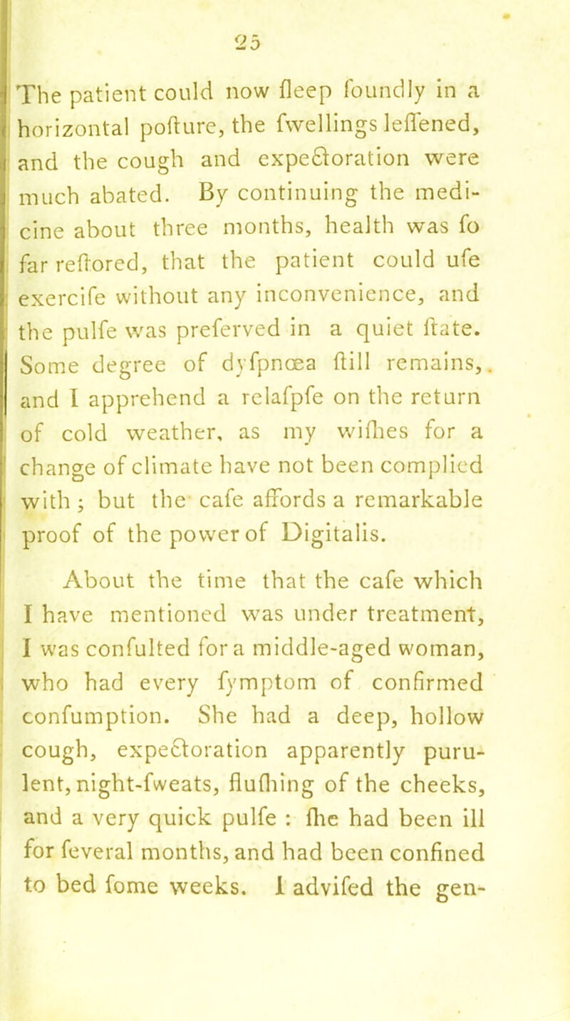 The patient could now fleep foundly in a horizontal pofture, the fwellings leffened, and the cough and expe&oration were much abated. By continuing the medi- cine about three months, health was fo far reffored, that the patient could ufe ; exercife without any inconvenience, and the pulfe was preferved in a quiet Hate. Some degree of dyfpncea Hill remains, and I apprehend a relafpfe on the return of cold weather, as my wilhes for a ' change of climate have not been complied with ; but the cafe affords a remarkable proof of the power of Digitalis. About the time that the cafe which I have mentioned was under treatment, I was confulted fora middle-aged woman, i who had every fymptom of confirmed confumption. She had a deep, hollow cough, expectoration apparently puru- lent, night-fweats, flufhing of the cheeks, and a very quick pulfe : Hie had been ill for feveral months, and had been confined to bed fome weeks. 1 advifed the gen-