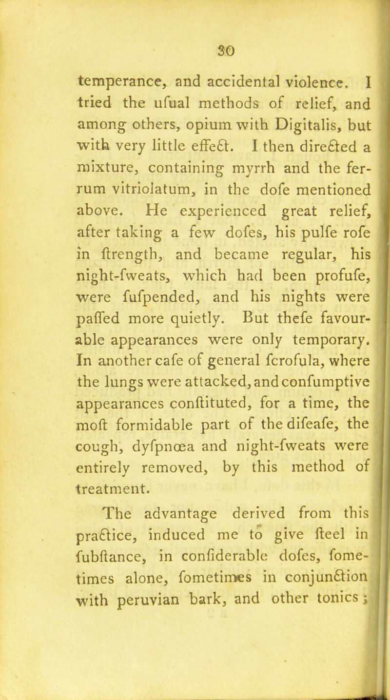 temperance, and accidental violence. I tried the ufual methods of relief, and among others, opium with Digitalis, but with very little effeft. I then direfted a mixture, containing myrrh and the fer- rum vitriolatum, in the dofe mentioned above. He experienced great relief, after taking a few dofes, his pulfe rofe in ftrength, and became regular, his night-fweats, wrhich had been profufe, were fufpended, and his nights were pafled more quietly. But thefe favour- able appearances were only temporary. In another cafe of general fcrofula, where the lungs were attacked, and confumptive appearances conftituted, for a time, the moft formidable part of the difeafe, the cough, dyfpncea and night-fweats were entirely removed, by this method of treatment. The advantage derived from this praffice, induced me to give fteel in fubftance, in confiderable dofes, fome- times alone, fometimes in conjun&ion with peruvian bark, and other tonics $
