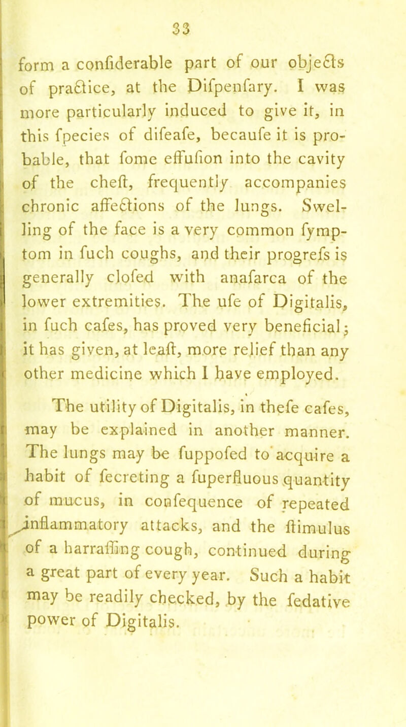 form a confiderable part of our objects of prafilice, at the Difpenfary. I was more particularly induced to give it, in this fpecies of difeafe, becaufe it is pro- bable, that fome effufion into the cavity of the cheft, frequently accompanies chronic affections of the lungs. Swel- ling of the face is a very common fymp- tom in fuch coughs, and their progrefs is generally clofed with anafarca of the lower extremities. The ufe of Digitalis, in fuch cafes, has proved very beneficial 3 it has given, at lead, more relief than any other medicine which I have employed. The utility of Digitalis, in thefe cafes, may be explained in another manner. The lungs may be fuppofed to acquire a habit of fecreting a fuperfluous quantity t of mucus, in confequence of repeated | ^inflammatory attacks, and the ftimulus of a harrafling cough, continued during ] a great part of every year. Such a habit may be readily checked, by the fedative power of Digitalis.