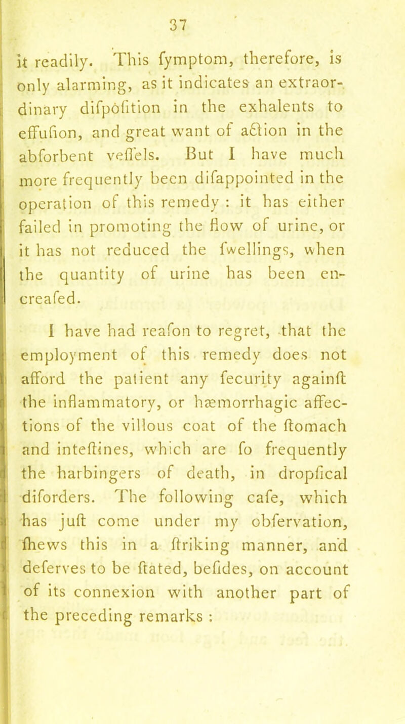 it readily. This fymptom, therefore, is only alarming, as it indicates an extraor- dinary difpofition in the exhalents to effuflon, and great want of adtion in the abforbent veffels. But I have much : more frequently been difappointed in the operation of this remedy : it has either failed in promoting the Row of urine, or j it has not reduced the dwellings, when the quantity of urine has been en- creafed. 1 have had reafon to regret, that the employment of this remedy does not afford the patient any fecurity againft the inflammatory, or haemorrhagic affec- tions of the villous coat of the ftomach and inteftines, which are fo frequently the harbingers of death, in dropiical diforders. The following cafe, which has juft come under my obfervation, fhews this in a ftriking manner, and deferves to be ftated, beftdes, on account of its connexion with another part of the preceding remarks :