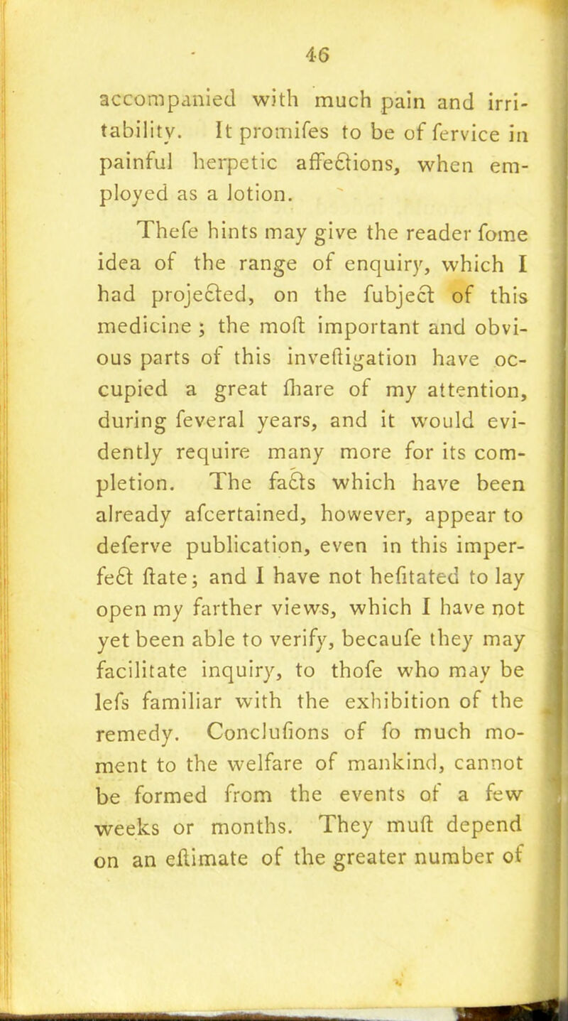 accompanied with much pain and irri- tability. Itpromifes to be of fervice in painful herpetic affeffions, when em- ployed as a lotion. Thefe hints may give the reader fome idea of the range of enquiry, which I had projected, on the fubjecf of this medicine ; the molt important and obvi- ous parts ot this inveftigation have oc- cupied a great fhare of my attention, during feveral years, and it would evi- dently require many more for its com- pletion. The faffs which have been already afcertained, however, appear to deferve publication, even in this imper- fect ftate; and I have not hefitated to lay open my farther views, which I have not yet been able to verify, becaufe they may facilitate inquiry, to thofe who may be lefs familiar with the exhibition of the remedy. Conclufions of fo much mo- ment to the welfare of mankind, cannot be formed from the events of a few weeks or months. They muft depend on an eltimate of the greater number of 1