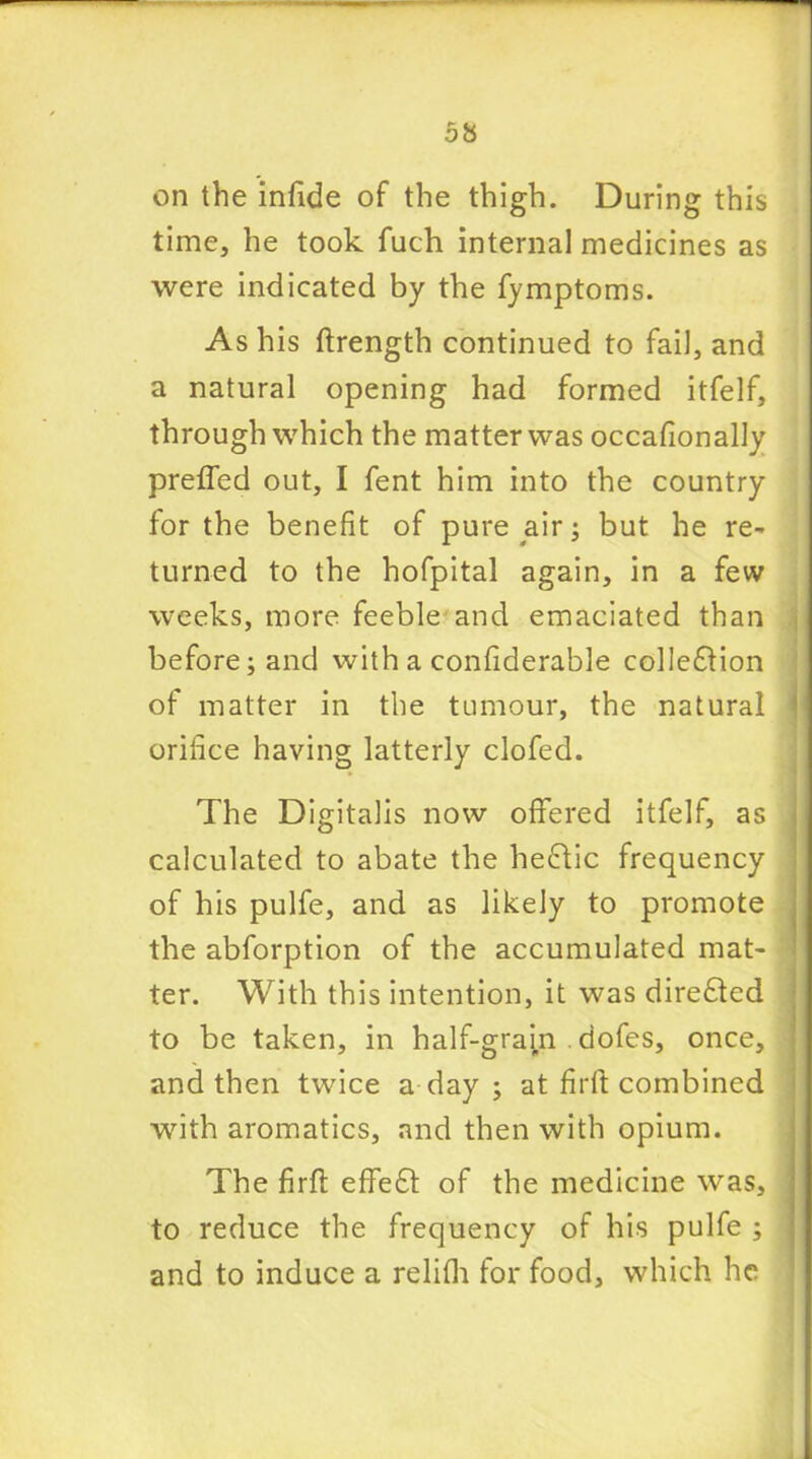 on the infide of the thigh. During this time, he took fuch internal medicines as were indicated by the fymptoms. As his ftrength continued to fail, and a natural opening had formed itfelf, through which the matter was occafionally preffed out, I fent him into the country for the benefit of pure air; but he re- turned to the hofpital again, in a few weeks, more feeble and emaciated than before; and with a confiderable cohesion of matter in the tumour, the natural orifice having latterly clofed. The Digitalis now offered itfelf, as calculated to abate the heftic frequency of his pulfe, and as likely to promote the abforption of the accumulated mat- ter. With this intention, it was direfted to be taken, in half-gram dofes, once, and then twice a day ; at fir ft combined with aromatics, and then with opium. The firft effeft of the medicine was, to reduce the frequency of his pulfe ; and to induce a relifh for food, which he