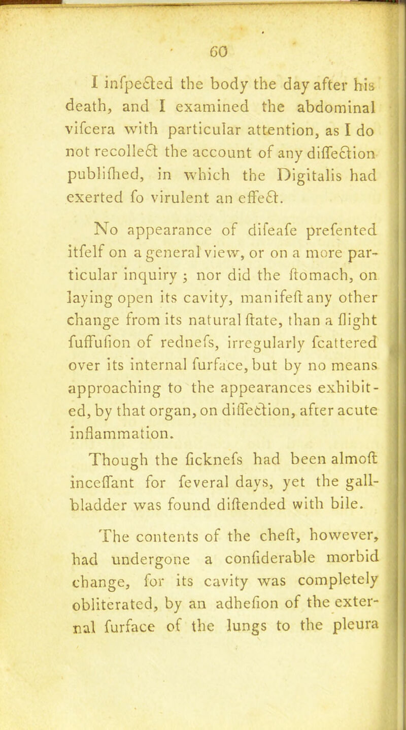 GO X infpected the body the day after his death, and I examined the abdominal vifcera with particular attention, as I do not recolledt the account of any difleclion publifhed, in which the Digitalis had exerted fo virulent an effefr. No appearance of difeafe prefented itfelf on a general view, or on a more par- ticular inquiry ; nor did the ftomach, on laying open its cavity, manifeftany other change from its natural ftate, than a flight fuffufion of rednefs, irregularly fcattered over its internal furface, but by no means approaching to the appearances exhibit- ed, by that organ, on diflettion, after acute inflammation. Though the ficknefs had been almoft inceflant for feveral days, yet the gall- bladder was found diftended with bile. The contents of the cheft, however, had undergone a conflderable morbid change, for its cavity was completely obliterated, by an adhefion of the exter- nal furface of the lungs to the pleura