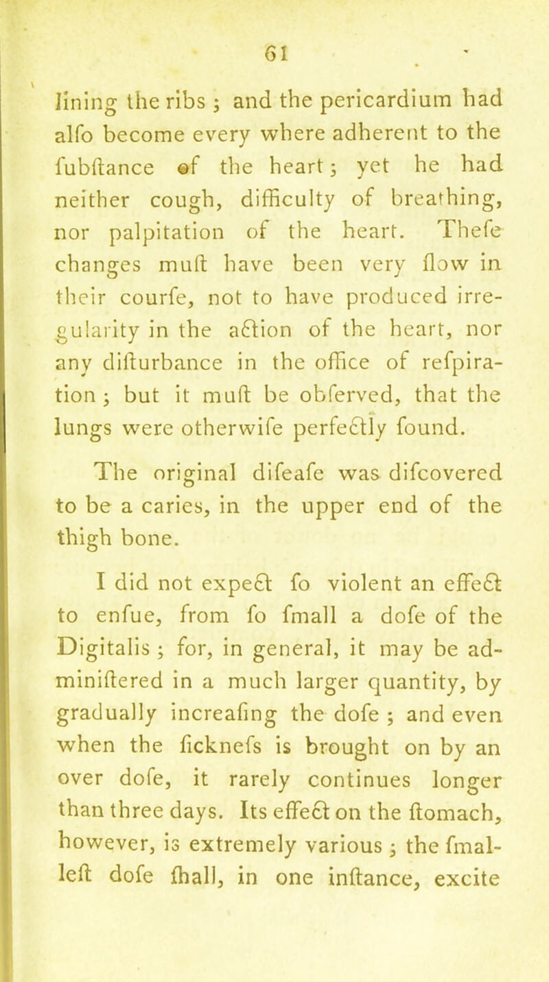 lining the ribs ; and the pericardium had alfo become every where adherent to the l'ubftance @f the heart3 yet he had neither cough, difficulty of breathing, nor palpitation of the heart. Thefe changes mull have been very flow in their courfe, not to have produced irre- gularity in the adtion of the heart, nor any difturbance in the office of refpira- tion 3 but it mud be obferved, that the lungs were otherwife perfectly found. The original difeafe was difcovered to be a caries, in the upper end of the thigh bone. I did not expedt fo violent an effedt to enfue, from fo fmall a dofe of the Digitalis ; for, in general, it may be ad- miniftered in a much larger quantity, by gradually increafing the dofe ; and even when the ficknefs is brought on by an over dofe, it rarely continues longer than three days. Its effedt on the ftomach, however, is extremely various 3 the final- led dofe fhall, in one inftance, excite