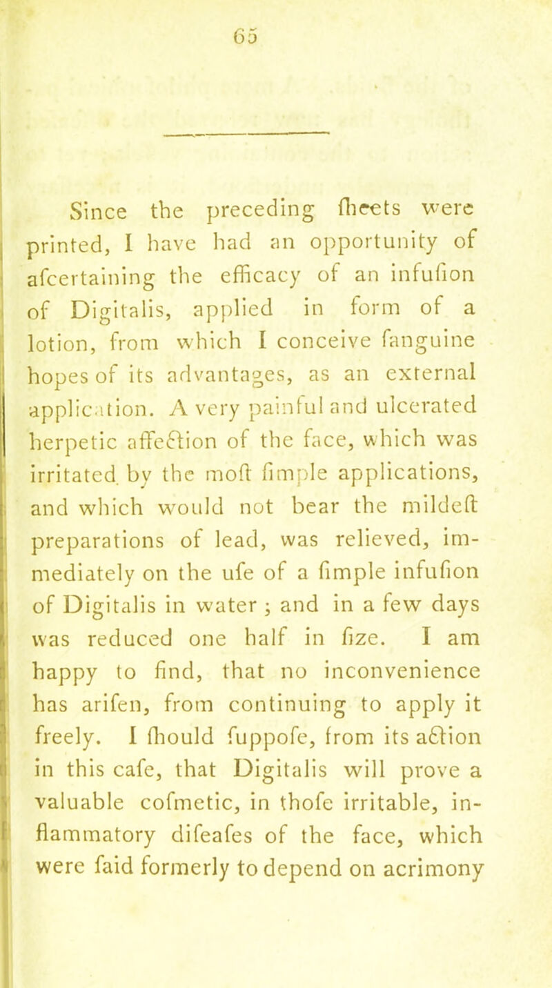 Since the preceding Sheets were printed, I have had an opportunity of ascertaining the efficacy of an infufion of Digitalis, applied in form of a lotion, from which 1 conceive Sanguine hopes of its advantages, as an external application. A very painful and ulcerated herpetic affe&ion of the face, which was irritated, by the mod Simple applications, and which would not bear the mildeft preparations ot lead, was relieved, im- mediately on the ufe of a Simple infufion of Digitalis in water ; and in a few days was reduced one half in Size. I am happy to find, that no inconvenience has arifen, from continuing to apply it freely. I Should fuppofe, from its adlion in this cafe, that Digitalis will prove a valuable cofmetic, in thofe irritable, in- flammatory difeafes of the face, which were Said formerly to depend on acrimony