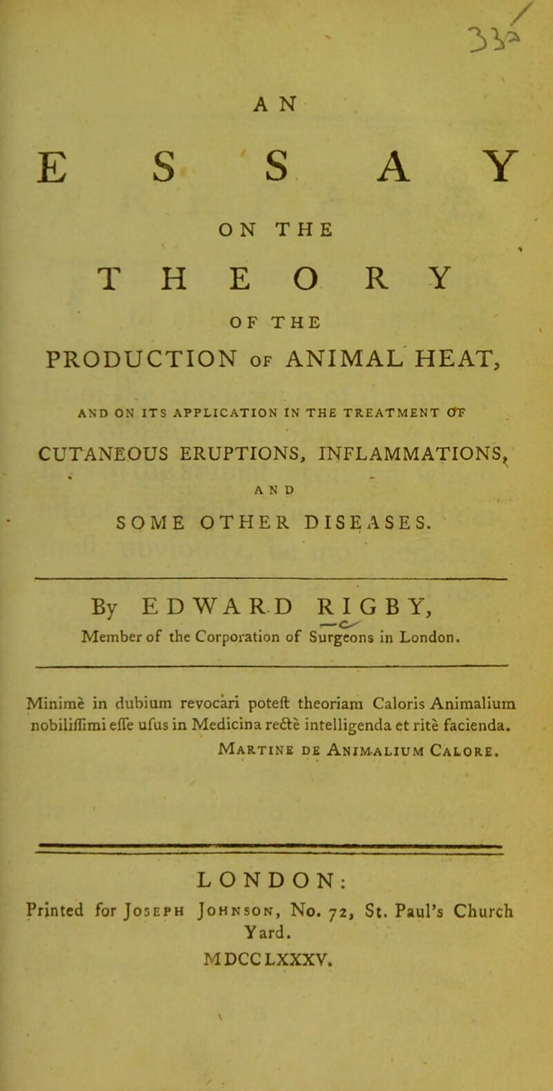 / 3 V* A N ESSAY ON THE T H E O R Y OF THE PRODUCTION of ANIMAL HEAT, AND ON ITS APPLICATION IN THE TREATMENT OT CUTANEOUS ERUPTIONS, INFLAMMATIONS^ AND SOME OTHER DISEASES. By EDWARD RIGBY, 1—O' Member of the Corporation of Surgeons in London. Minime in dubium revocari poteft theoriam Caloris Animalium nobiliflimi efle ufus in Medicina redle intelligenda et rite facienda. Martine de Animalium Calore. LONDON: Printed for Joseph Johnson, No. 72, St. Paul’s Church Y ard. MDCCLXXXV.