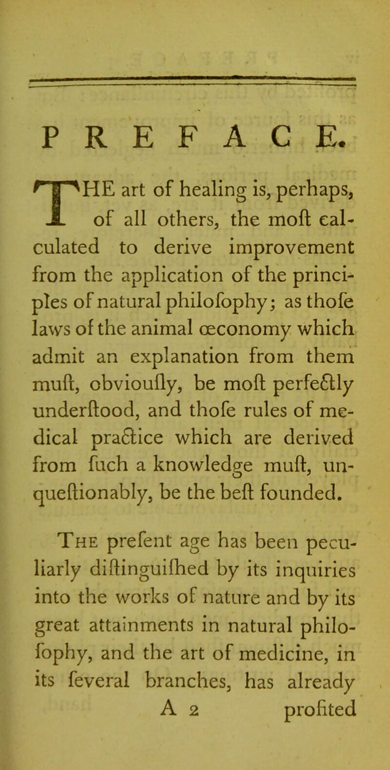 PREFACE. HE art of healing is, perhaps, of all others, the moft cal- culated to derive improvement from the application of the princi- ples of natural philofophy; as thofe laws of the animal ceconomy which admit an explanation from them muft, obvioufly, be moft perfectly underftood, and thofe rules of me- dical pra£Hce which are derived from fuch a knowledge muft, un- queftionably, be the beft founded. The prefent age has been pecu- liarly diftinguilhed by its inquiries into the works of nature and by its great attainments in natural philo- fophy, and the art of medicine, in its feveral branches, has already A 2 profited