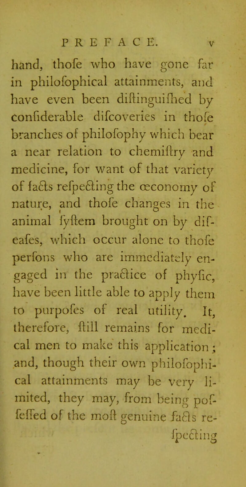 hand, thofe who have gone far in philofophical attainments, and have even been diftinguifhed by confiderable difcoveries in thofe * branches of philofophy which bear a near relation to chemiflry and medicine, for want of that variety of fa£ts refpe£ting the ceconomy of nature, and thofe changes in the animal fyftem brought on by dif- eafes, which occur alone to thofe perfons who are immediately en- gaged in the practice of phyfic, have been little able to apply them to purpofes of real utility. It, therefore, hill remains for medi- cal men to make this application and, though their own philofophi- cal attainments may be very li- mited, they may, from being pof- felfed of the moft genuine facls re- flecting »