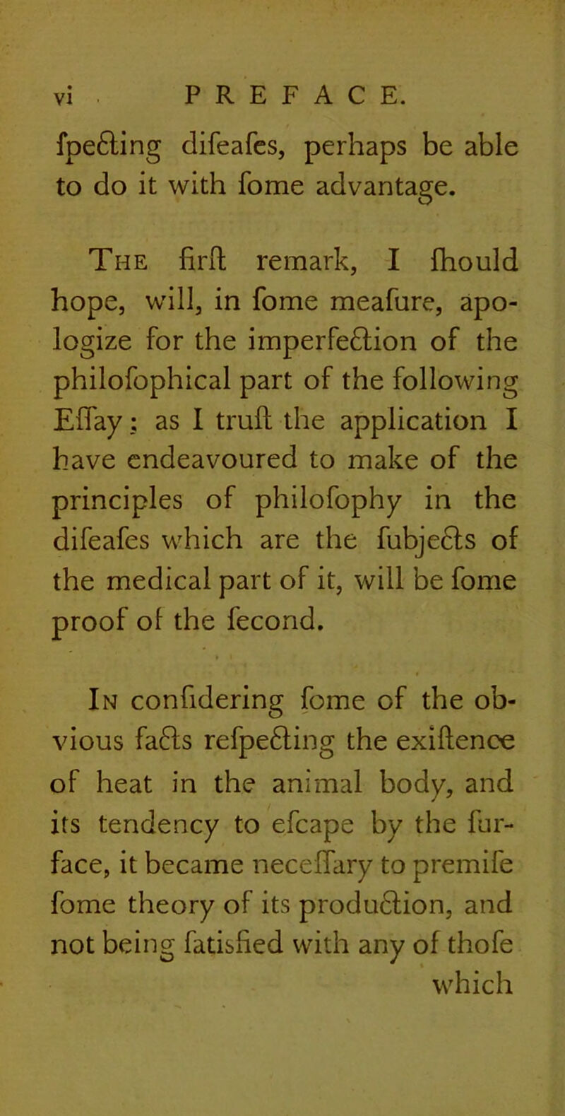 fpeCting difeafes, perhaps be able to do it with fome advantage. The fir ft remark, I fhould hope, will, in fome meafure, apo- logize for the imperfection of the philofophical part of the following Effay; as I truft the application I have endeavoured to make of the principles of philofophy in the difeafes which are the fubjeCts of the medical part of it, will be fome proof of the fecond. In confidering fome of the ob- vious faCts refpeCting the exiftence of heat in the animal body, and its tendency to efcape by the fur- face, it became neceffary to premife fome theory of its production, and not being fatisfted with any of thofe which