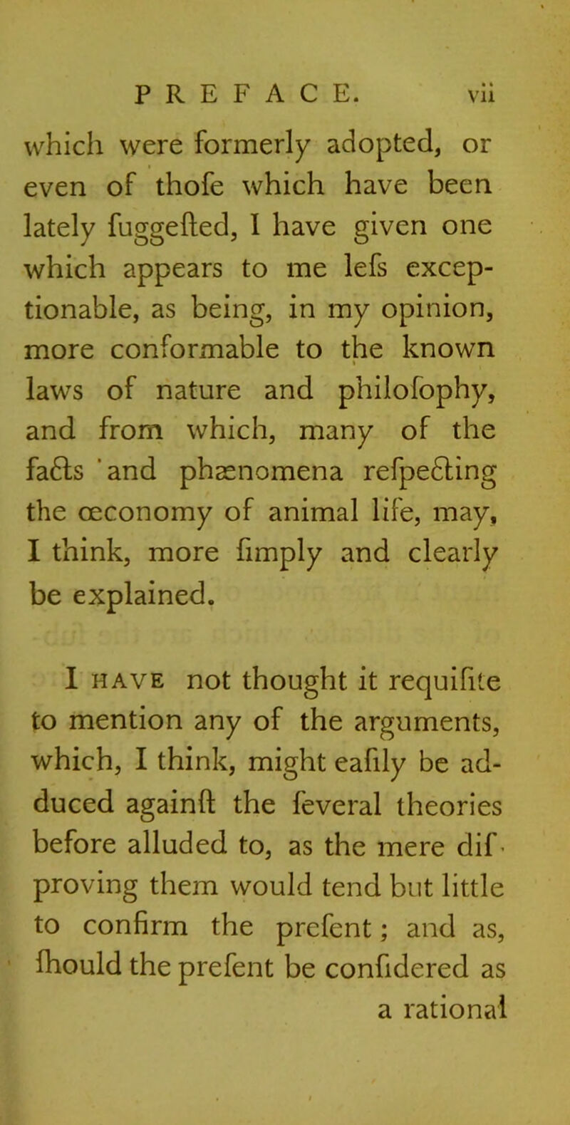 which were formerly adopted, or even of thofe which have been lately fuggefted, 1 have given one which appears to me lefs excep- tionable, as being, in my opinion, more conformable to the known laws of nature and philofophy, and from which, many of the fa£ts and phenomena refpedting the ceconomy of animal life, may, I think, more fimply and clearly be explained. I have not thought it requifite to mention any of the arguments, which, I think, might eafdy be ad- duced againft the feveral theories before alluded to, as the mere dif- proving them would tend but little to confirm the prefent; and as, fhould the prefent be confidered as a rational
