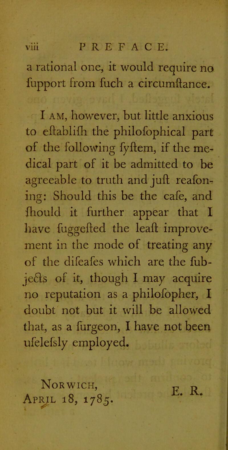 • * * a rational one, it would require no fupport from fuch a circumftance. I am, however, but little anxious to eftablifh the philofophical part of the following fyftem, if the me- dical part of it be admitted to be agreeable to truth and juft reafon- ing: Should this be the cafe, and fhould it further appear that I have fuggefted the leaft improve- ment in the mode of treating any of the difeafes which are the fub- je6ts of it, though I may acquire no reputation as a philofopher, I doubt not but it will be allowed that, as a furgeon, I have not been ufelefsly employed. Norwich, April 18, 1785. E. R.