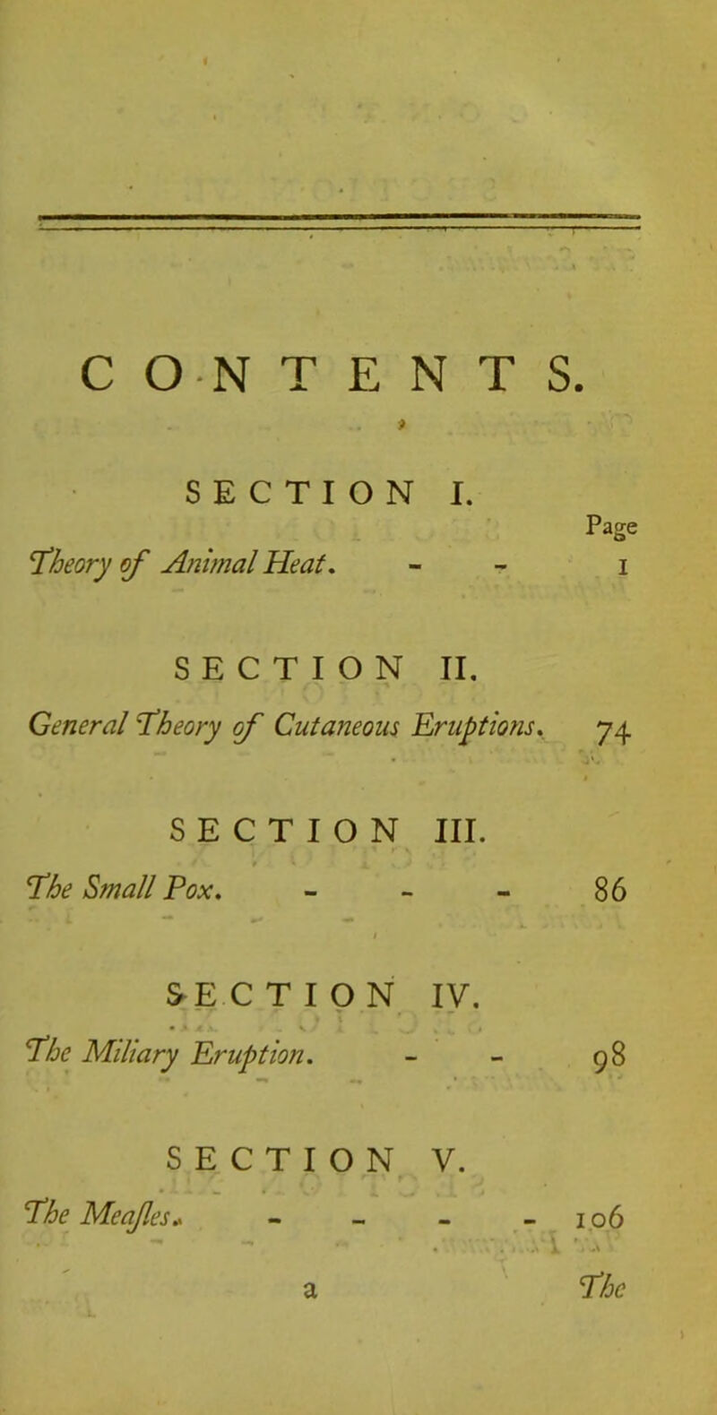 CONTENTS. . ? SECTION I. Page theory of Animal Heat. - i SECTION II. General ‘Theory of Cutaneous Eruptions. 74 SECTION III. 9 ' The Small Pox. - - - 86 1 SECTION IV. • A JL X. ~ V ' .4 sA % k. ■ • The Miliary Eruption. - - 98 SECTION V. The Meafles* - - - -106 a The