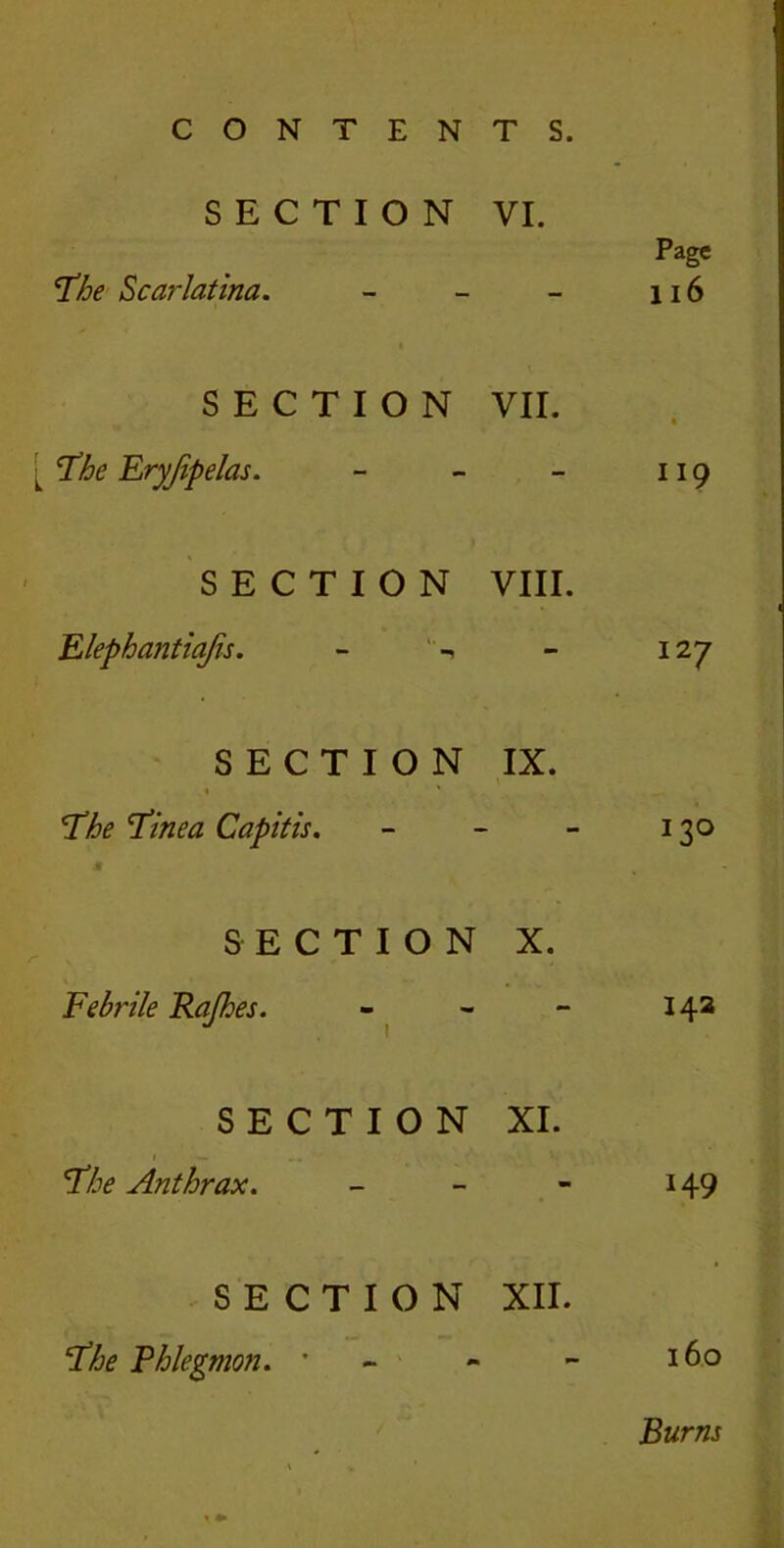 SECTION VI. The Scarlatina. - SECTION VII. The Eryjipelas. - - - SECTION VIII. Elephantiajis. - Page 116 119 127 SECTION IX. The 'Tinea Capitis. - - - 130 SECTION X. Febrile Rajhes. - - - 14a SECTION XI. The Anthrax. - - - 149 SECTION XII. The Phlegmon. * 160 Burns