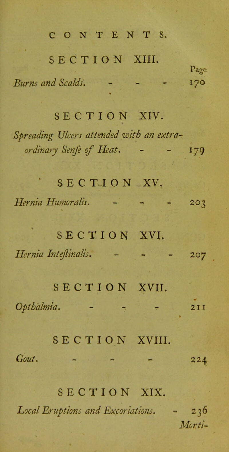 SECTION XIII. Page Burns and Scalds. - - - 170 SECTION XIV. * Spreading Ulcers attended with an extra- ordinary Senfe of Heat. - - 179 ‘ SECTION XV. Hernia Humoralis. - - 203 SECTION XVI. Hernia Intejlinalis. - - 207 SECTION XVII. * Opth'almia. - - - 211 % SECTION XVIII. Gout. - 224 SECTION XIX. Local Eruptions and Excoriations. - 236 Morti-