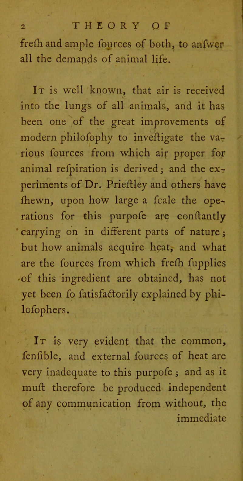 frefh and ample fources of both, to anfwcr all the demands of animal life. It is well known, that air is received into the lungs of all animals, and it has been one of the great improvements of modern philofophy to inveftigate the va- rious fources from which air proper for animal refpiration is derived -3 and the ex- periments of Dr. PriefUey and others have fhewn, upon how large a fcale the ope- rations for this purpofe are conftantly * carrying on in different parts of nature; but how animals acquire heat, and what are the fources from which frefh fupplies • of this ingredient are obtained, has not yet been fo fatisfadtorily explained by phi- lofophers. It is very evident that the common, fenfible, and external fources of heat are very inadequate to this purpofe ; and as it mull therefore be produced independent of any communication from without, the immediate