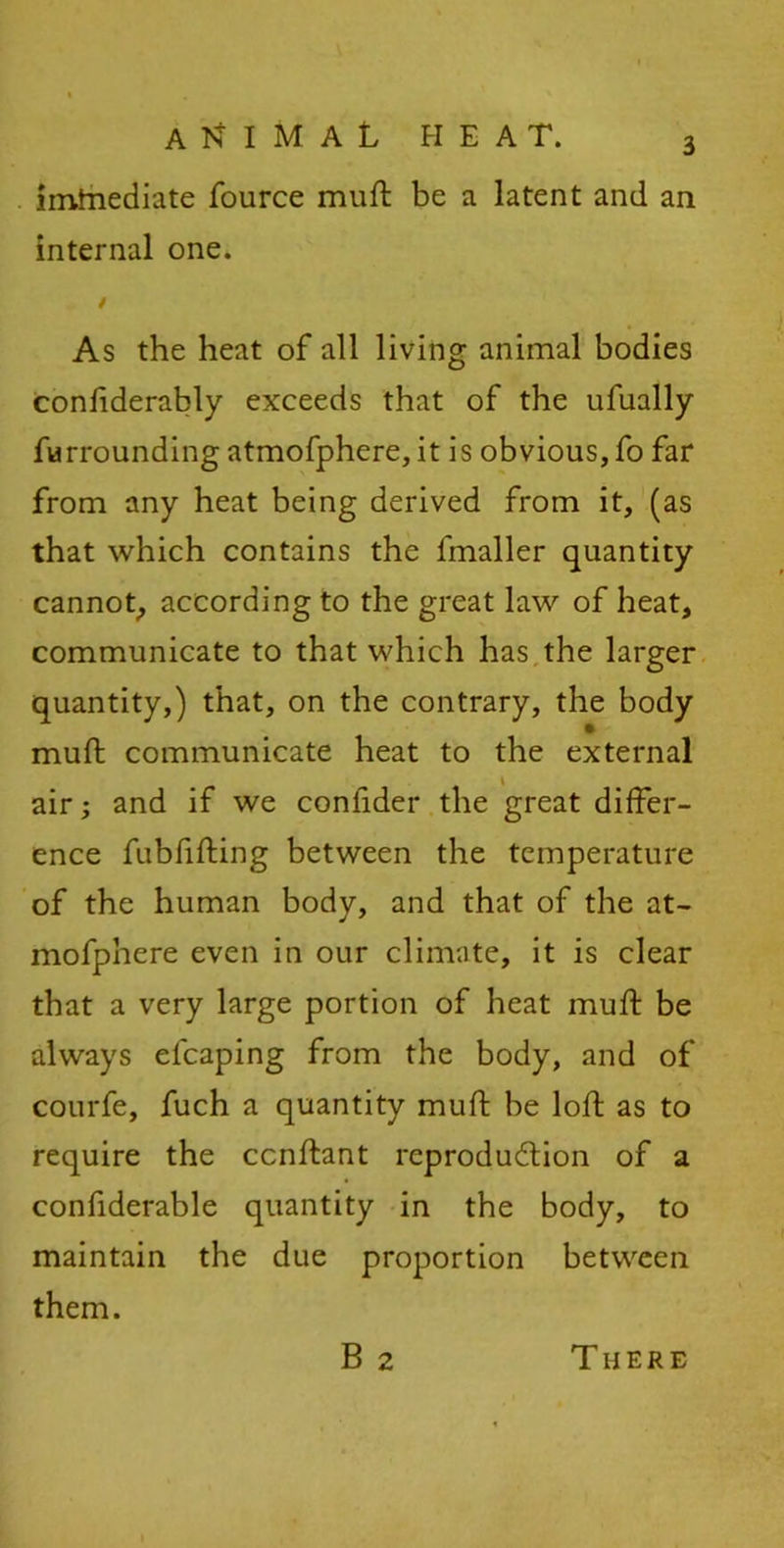imtnediate fource muft be a latent and an internal one. / As the heat of all living animal bodies considerably exceeds that of the ufually furrounding atmofphere,it is obvious,fo far from any heat being derived from it, (as that which contains the fmaller quantity cannot, according to the great law of heat, communicate to that which has the larger quantity,) that, on the contrary, the body muft communicate heat to the external air; and if we conlider the great differ- ence fubfifting between the temperature of the human body, and that of the at- mofphere even in our climate, it is clear that a very large portion of heat muft be always elcaping from the body, and of courfe, fuch a quantity muft be loft as to require the ccnftant reproduction of a confiderable quantity in the body, to maintain the due proportion between them. B 2 There