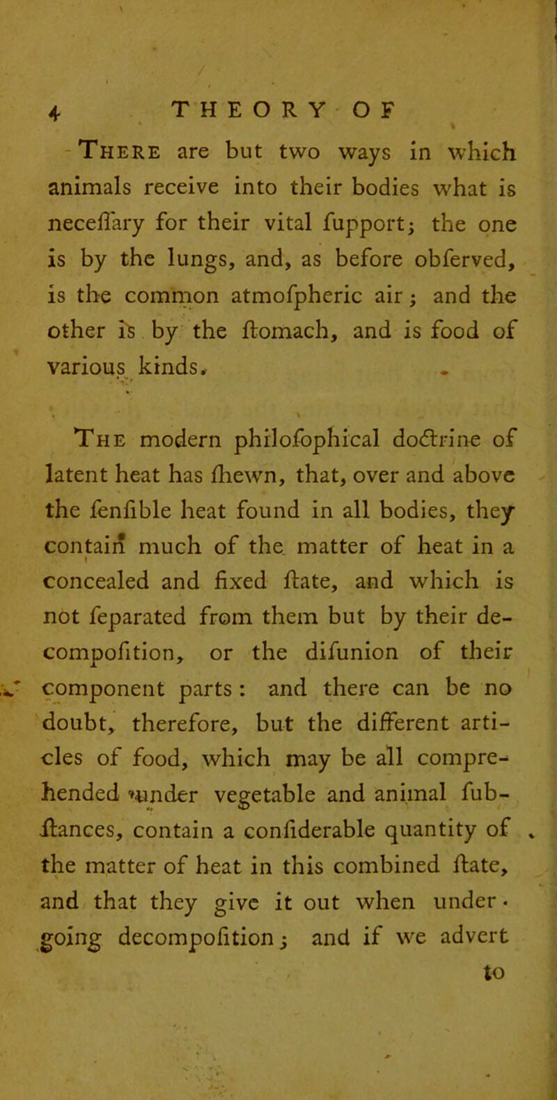 \ / • 4 THEORY OF % There are but two ways in which animals receive into their bodies what is necefiary for their vital fupport; the one is by the lungs, and, as before obferved, is the common atmofpheric air; and the other is by the ftomach, and is food of various kinds* • '  4 » The modern philofophical dodtrine of latent heat has fhewn, that, over and above the fenfible heat found in all bodies, they contain much of the matter of heat in a l concealed and fixed fiiate, and which is not feparated from them but by their de- compofition, or the difunion of their component parts : and there can be no doubt, therefore, but the different arti- cles of food, which may be all compre- hended ’under vegetable and animal fub- iiances, contain a confiderable quantity of the matter of heat in this combined ftate, and that they give it out when under • going decompofition; and if we advert to