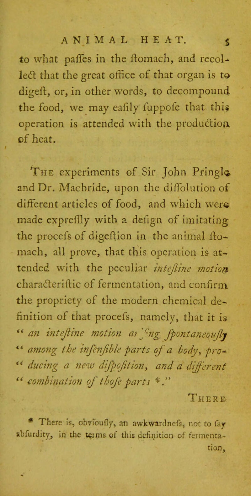 s to what paffes in the ftomach, and recoi- led: that the great office of that organ is to digeft, or, in other words, to decompound the food, we may eafily fuppofe that this* operation is attended with the production, of heat. The experiments of Sir John Pringle and Dr. Alacbride, upon the diffiolution of different articles of food, and which were made expreffly with a delign of imitating the procefs of digeftion in the animal ffo- mach, all prove, that this operation is at- tended with the peculiar intejline motion charaCteriftic of fermentation, and confirm the propriety of the modern chemical de- finition of that procefs, namely, that it is “ an intejline motion a? fng JpontaneGuJlj <i among the infenfible parts of a body, pro- “ ducing a new difpojition, and a different “ combination of thoje parts There * There is, obvioufly, an nwkwardncfs, not to fay abfurdity, in the teims of this definition of fermenta- tion.