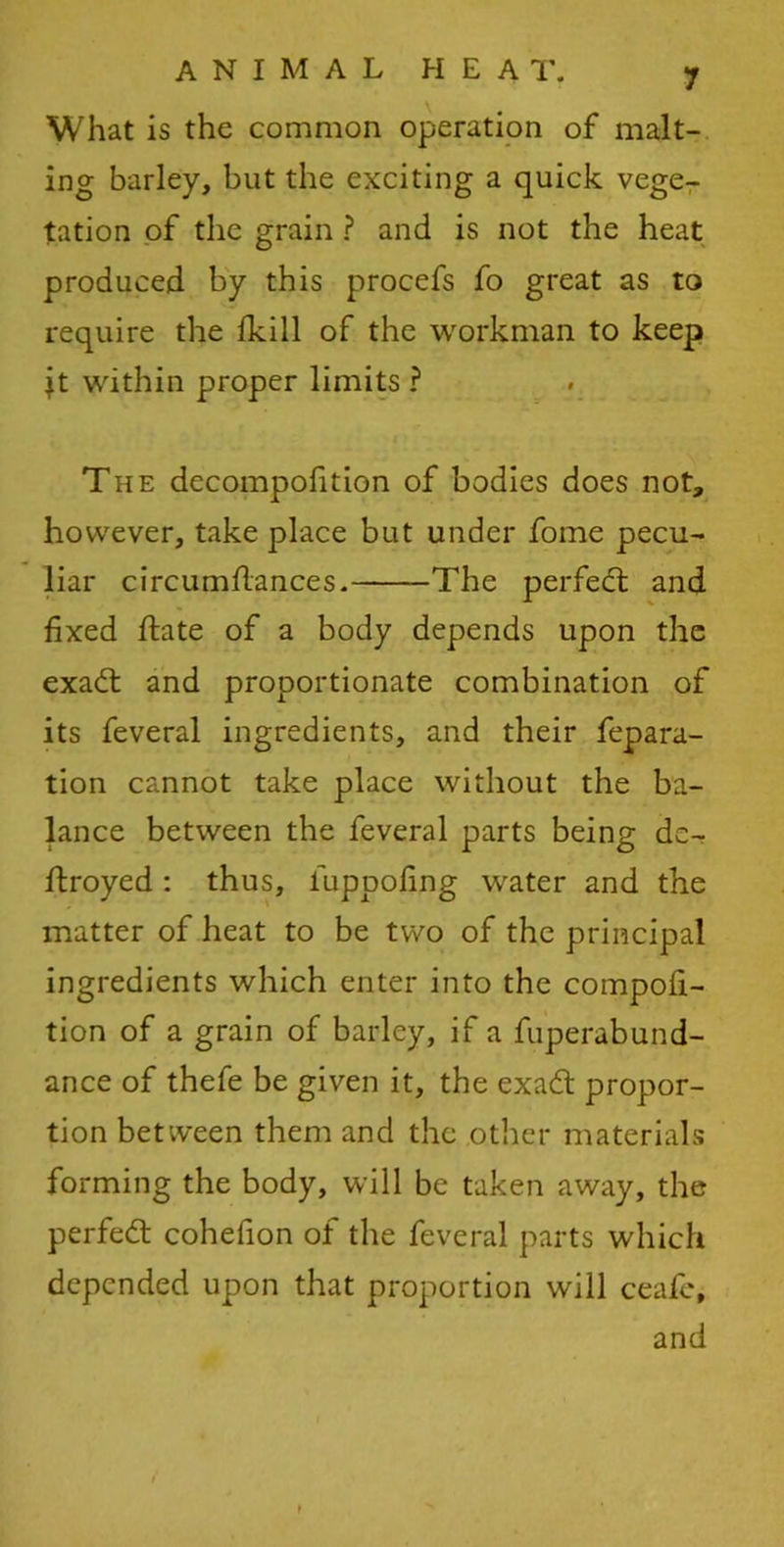 What is the common operation of malt- ing barley, but the exciting a quick vege- tation of the grain ? and is not the heat produced by this procefs fo great as to require the fkill of the workman to keep it within proper limits ? The decompofition of bodies does not, however, take place but under fome pecu- liar circumflances. The perfedt and fixed flate of a body depends upon the exadt and proportionate combination of its feveral ingredients, and their fepara- tion cannot take place without the ba- lance between the feveral parts being dc- ftroyed : thus, luppofing water and the matter of heat to be two of the principal ingredients which enter into the compofi- tion of a grain of barley, if a fuperabund- ance of thefe be given it, the exadt propor- tion between them and the other materials forming the body, will be taken away, the perfedt cohefion of the feveral parts which depended upon that proportion will ceafe, and