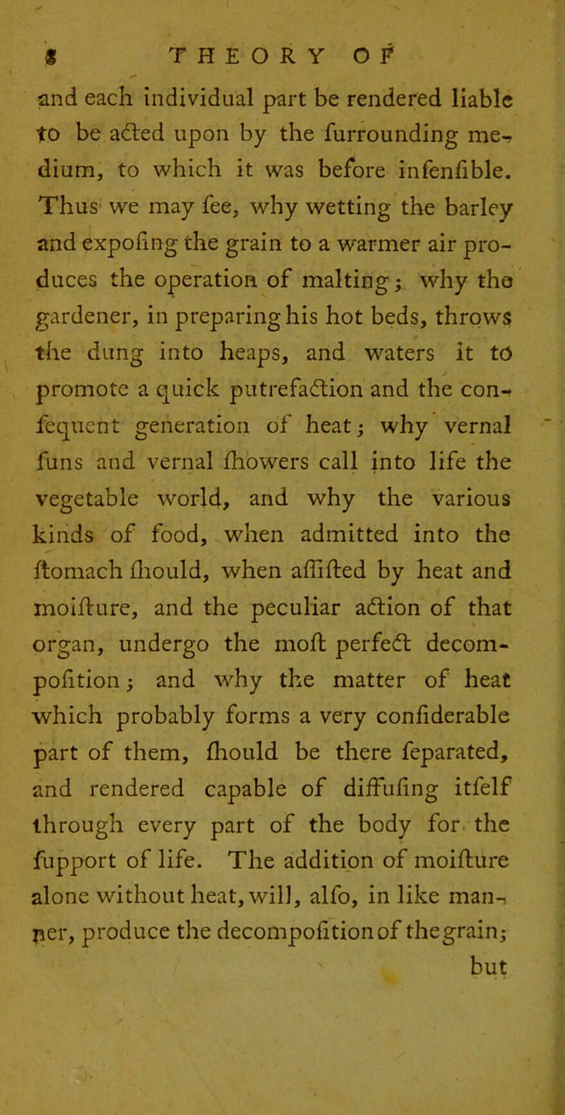 and each individual part be rendered liable to be adted upon by the furrounding me- dium, to which it was before infenfible. Thus we may fee, why wetting the barley and expofmg the grain to a warmer air pro- duces the operation of malting; why the gardener, in preparing his hot beds, throws the dung into heaps, and waters it to promote a quick putrefaction and the con- fequent generation of heat j why vernal funs and vernal fhowers call into life the vegetable world, and why the various kinds of food, when admitted into the ftomach fhould, when affifted by heat and moiflure, and the peculiar aCtion of that organ, undergo the moft perfeCt decom- pohtion; and why the matter of heat which probably forms a very confiderable part of them, fhould be there feparated, and rendered capable of diffufing itfelf through every part of the body for the fupport of life. The addition of moifture alone without heat, will, alfo, in like man- ner, produce the decompof tionof thegrain; but