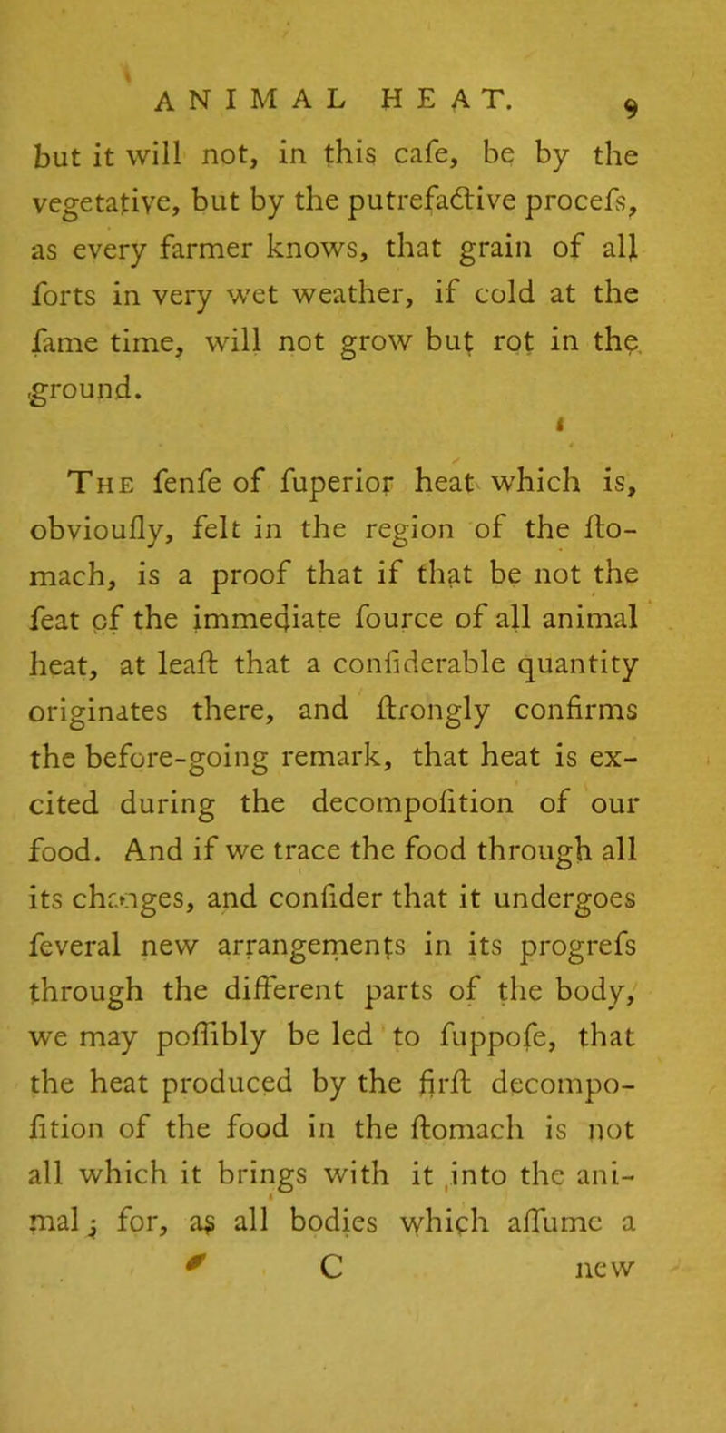 * but it will not, in this cafe, be by the vegetative, but by the putrefactive procefs, as every farmer knows, that grain of all forts in very wet weather, if cold at the fame time, will not grow but rot in thq ground. i The fenfe of fuperior heat which is, obvioufly, felt in the region of the fto- mach, is a proof that if that be not the feat cf the immediate fource of all animal heat, at lead: that a confiderable quantity originates there, and ftrongly confirms the before-going remark, that heat is ex- cited during the decompofition of our food. And if we trace the food through all its changes, and confider that it undergoes feveral new arrangements in its progrefs through the different parts of the body, we may poflibly be led to fuppofe, that the heat produced by the fir ft decompo- fition of the food in the ftomach is not all which it brings with it into the ani- i mal 4 for, as all bodies which affume a ' C new