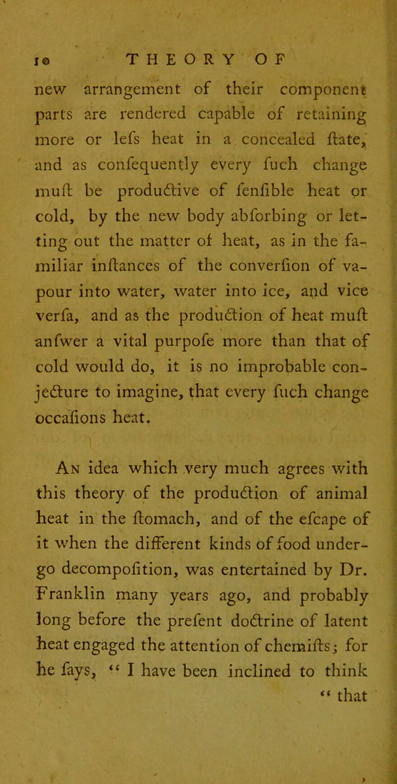 new arrangement of their component parts are rendered capable of retaining more or lefs heat in a concealed flate, and as confequently every fuch change mud; be productive of fenfible heat or cold, by the new body abforbing or let- ting out the matter of heat, as in the fa- miliar inftances of the converfion of va- pour into water, water into ice, and vice verfa, and as the production of heat mutt anfwer a vital purpofe more than that of cold would do, it is no improbable con- jecture to imagine, that every fuch change occafions heat. Y An idea which very much agrees with this theory of the production of animal heat in the ftomach, and of the efcape of it when the different kinds of food under- go decompofition, was entertained by Dr. Franklin many years ago, and probably long before the prefent doCtrine of latent heat engaged the attention of chemifls; for he fays, “ I have been inclined to think “ that