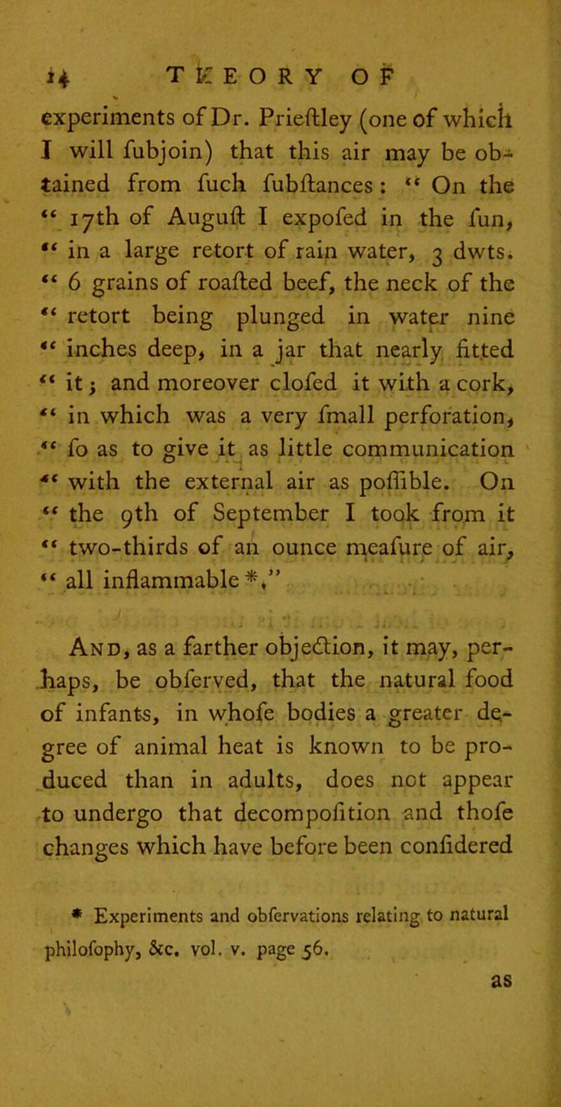 experiments of Dr. Prieftley (one of which J will fubjoin) that this air may be ob- tained from fuch fubftances : “ On the “ 17th of Auguft I expofed in the fan, in a large retort of rain water, 3 dwts. “ 6 grains of roafled beef, the neck of the “ retort being plunged in water nine tc inches deep, in a jar that nearly fitted “ it} and moreover clofed it with a cork, “ in which was a very fmall perforation, “ fo as to give it as little communication •“ with the external air as pofiible. On  the 9th of September I took from it “ two-thirds of an ounce meafure of air, “ all inflammable*,” - - ' • « * • • - • - V - t - And, as a farther objection, it may, per- haps, be obferved, that the natural food of infants, in whofe bodies a greater de- gree of animal heat is known to be pro- duced than in adults, does not appear to undergo that decompofition and thofe changes which have before been confidered * Experiments and obfervations relating to natural philofophy, &c. vol. v. page 56. as