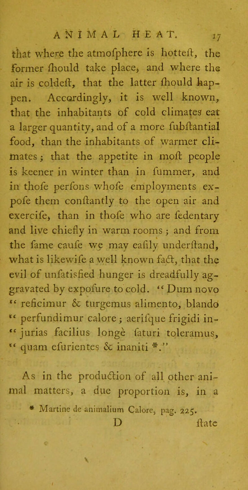 that where the atmofphere is hotted, the Former fhould take place* and where the air is colded, that the latter fhould hap- pen. Accordingly, it is well known, that the inhabitants of cold climates eat a larger quantity, and of a more fubdantial food, than the inhabitants of warmer cli- mates ; that the appetite in mod people is keener in winter than in fummer, and in thofe perfons whofe employments ex- pofe them condantly to the open air and exercife, than in thofe who are fedentary and live chiefly in warm rooms ; and from the fame caufe we mav eafily underdand, what is likewife a well known faCt, that the evil of unfatisfied hunger is dreadfully ag- gravated by expofure to cold. “ Dum novo “ reficimur & turgcmus alimento, blando “ perfundimur calore; aerifque frigidi in- “jurias facilius longe faturi toleramus, “ quam efurient.es & inaniti As in the production of all other ani- mal matters, a due proportion is, in a * Martine de animalium Calore, pag. 225. D date \ l