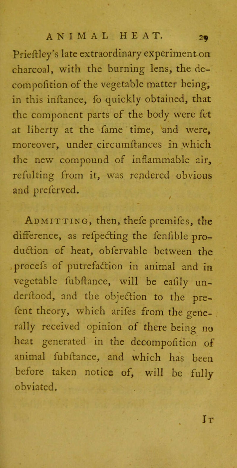 Prieftley’s late extraordinary experiment on charcoal, with the burning lens, the de- compofition of the vegetable matter being, in this inftance, fo quickly obtained, that the component parts of the body were fet at liberty at the fame time, and were, moreover, under circumftances in which the new compound of inflammable air, refulting from it, was rendered obvious and preferved. Admitting, then, thefe premifes, the difference, as refpeCting the fenfible pro- duction of heat, obfervable between the .procefs of putrefaction in animal and in vegetable fubftance, will be eafily un- derftood, and the objection to the pre- fent theory, which arifes from the gene- rally received opinion of there being no heat generated in the decompofiticn of animal fubftance, and which has been before taken notice of, will be fully obviated. Jr