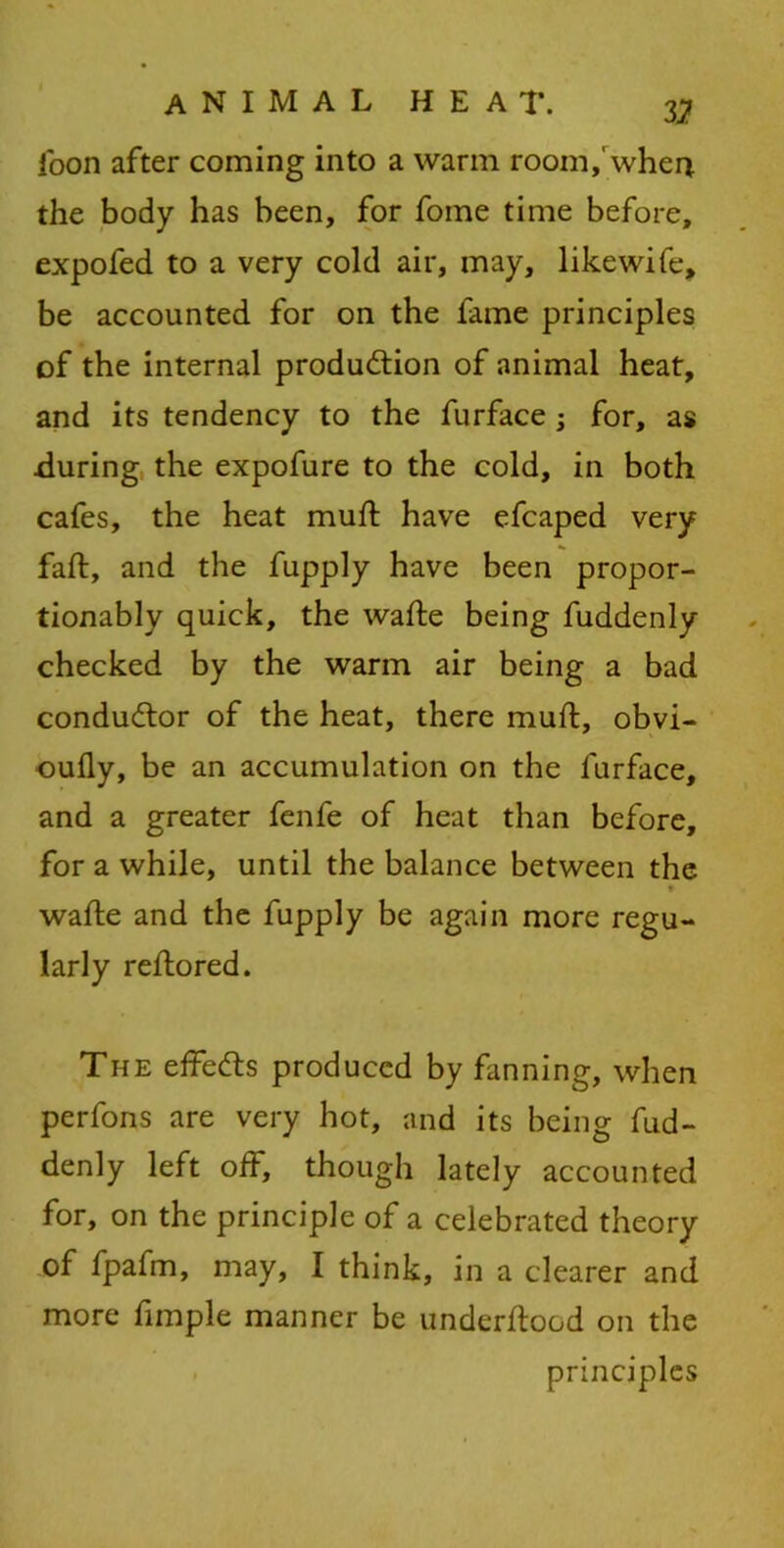 V. loon after coming into a warm room,'when the body has been, for fome time before, expofed to a very cold air, may, likewife, be accounted for on the fame principles of the internal production of animal heat, and its tendency to the furface ; for, as during the expofure to the cold, in both cafes, the heat muft have efcaped very fall, and the fupply have been propor- tionably quick, the wafte being fuddenly checked by the warm air being a bad conductor of the heat, there muft, obvi- oufly, be an accumulation on the furface, and a greater fenfe of heat than before, for a while, until the balance between the t wafte and the fupply be again more regu- larly reftored. The effects produced by fanning, when perfons are very hot, and its being fud- denly left off, though lately accounted for, on the principle of a celebrated theory of fpafm, may, I think, in a clearer and more fimple manner be underftood on the principles