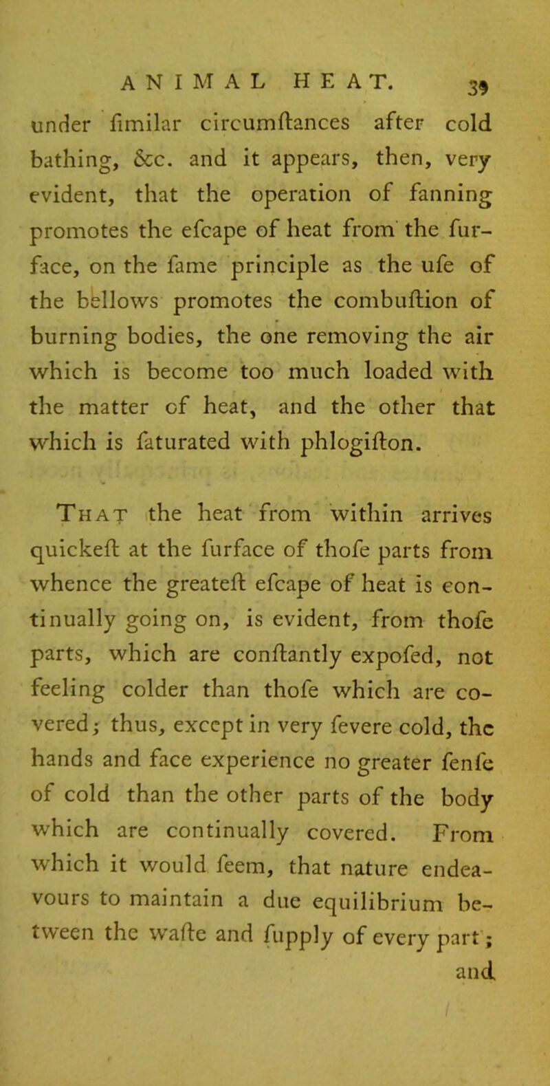 under fimilar circumftances after cold bathing, See. and it appears, then, very evident, that the operation of fanning promotes the efcape of heat from the fur- face, on the fame principle as the ufe of the bellows promotes the combuftion of burning bodies, the one removing the air which is become too much loaded with the matter of heat, and the other that which is faturated with phlogifton. That the heat from within arrives quickeft at the furface of thofe parts from whence the greatefl efcape of heat is con- tinually going on, is evident, from thofe parts, which are conftantly expofed, not feeling colder than thofe which are co- vered ; thus, except in very fevere cold, the hands and face experience no greater fenfe of cold than the other parts of the body which are continually covered. From which it would feem, that nature endea- vours to maintain a due equilibrium be- tween the wade and fupply of every part; and
