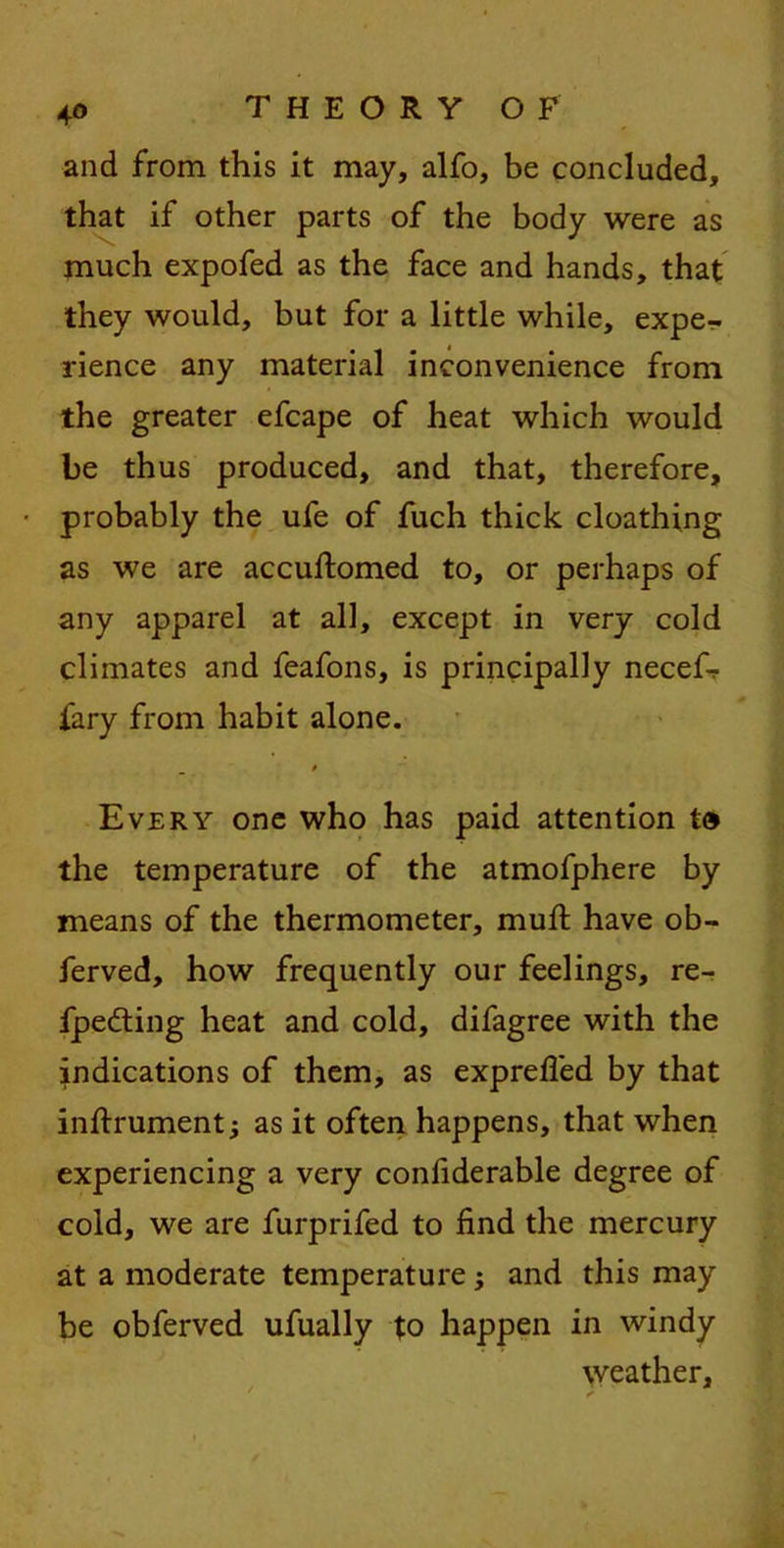 4° and from this it may, alfo, be concluded, that if other parts of the body were as much expofed as the face and hands, that they would, but for a little while, expe- rience any material inconvenience from the greater efcape of heat which would be thus produced, and that, therefore, probably the ufe of fuch thick cloathing as we are accuftomed to, or perhaps of any apparel at all, except in very cold climates and feafons, is principally necef- fary from habit alone. 0 Every one who has paid attention t0 the temperature of the atmofphere by means of the thermometer, mud; have ob- ferved, how frequently our feelings, re- fpedting heat and cold, difagree with the indications of them, as exprefled by that inftrument; as it often happens, that when experiencing a very confiderable degree of cold, we are furprifed to find the mercury at a moderate temperature , and this may be obferved ufually to happen in windy weather.