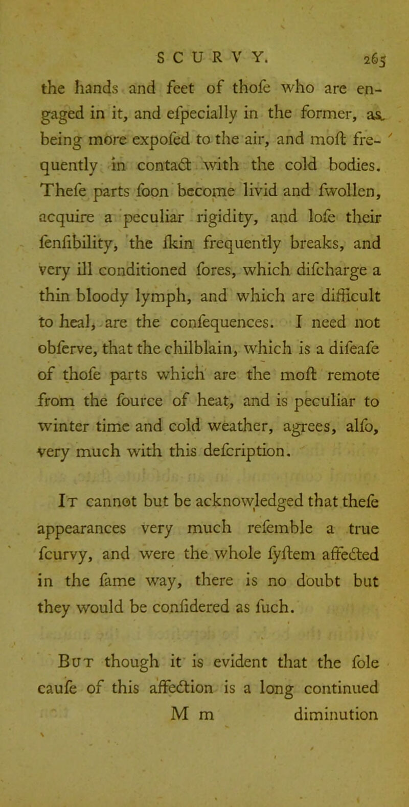 the hands and feet of thofe who are en- gaged in it, and efpecially in the former, asi being more expoled to the air, and moft fre- quently in contad with the cold bodies. Thefe parts foon become livid and fwollen, acquire a peculiar rigidity, and lofe their lenfibility, the fkin frequently breaks, and very ill conditioned fores, which difcharge a thin bloody lymph, and which are difficult to heal, are the confequences. I need not obferve, that the chilblain, which is a difeafe of thofe parts which are the moft remote from the fource of heat, and is peculiar to winter time and cold weather, agrees, alfo, very much with this defcription. It cannot but be acknowledged that thefe appearances very much refemble a true fcurvy, and were the whole fyftem affeded in the fame way, there is no doubt but they would be confidered as fuch. But though it is evident that the foie caufe of this affedion is a long continued M m diminution \