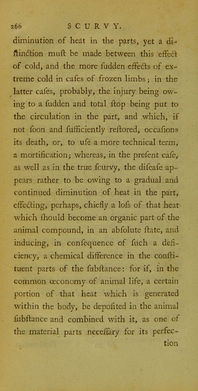 diminution of heat in the parts, yet a di^ ftindtion muft be made between this effeft of cold, and the more fudden effects of ex- treme cold in cafes of frozen limbs; in the latter cafes, probably, the injury being ow- ing to a fudden and total hop being put to the circulation in the part, and which, if not foon and fufficiently rehored, occahons its death, or, to ufe a more technical term, a mortification; whereas, in the prefent cafe, as well as in the true fcurvy, the difeafe ap- pears rather to be owing to a gradual and continued diminution of heat in the part, effecting, perhaps, chiefly a lofs of that heat which fhould become an organic part of the animal compound, in an abfolute hate, and inducing, in confequence of fuch a defi- ciency, a chemical difference in the conhi- tuent parts of the habhance: for if, in the common ceconomy of animal life, a certain portion of that heat which is generated within the body, be depofited in the animal fubhance and combined with it, as one of the material parts necehary for its perfec- tion