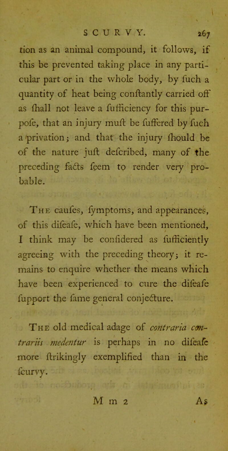 \ , % « SCURVY. 267 tion as an animal compound, it follows, if this be prevented taking place in any parti- cular part or in the whole body, by fuch a quantity of heat being conftantly carried off as fhall not leave a fufficiency for this pur- pofe, that an injury muff be fuffered by fuch a privation; and that the injury fhould be of the nature juft defcribed, many of the preceding faffs feem to render very pro- bable. The caufes, fymptoms, and appearances, of this difeafe, which have been mentioned, 1 I think may be confidered as fufficiently agreeing with the preceding theory; it re- mains to enquire whether the means which have been experienced to cure the difeafe fupport the feme general conjeffure. * The old medical adage of contraria con- trariis medentur is perhaps in no difeafe more ftrikingly exemplified than in the feurvy. As Mm2