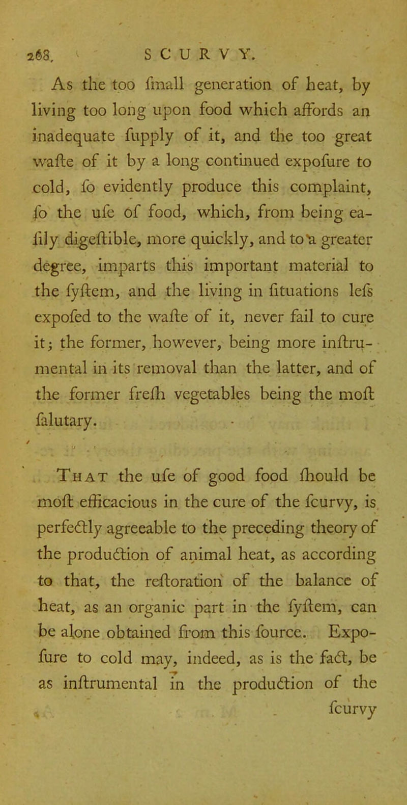 As the too fmall generation of heat, by living too long upon food which affords an inadequate fupply of it, and the too great wafte of it by a long continued expofure to cold, fo evidently produce this complaint, fo the ufe of food, which, from being ea- iily digeftible, more quickly, and to^a greater degree, imparts this important material to the fyftern, and the living in fituations lefs expofed to the wafte of it, never fail to cure it; the former, however, being more inftru- mental in its removal than the latter, and of the former frefh vegetables being the moft falutary. / . .. ; y m « That the ufe of good food fhould be moft efficacious in the cure of the fcurvy, is perfectly agreeable to the preceding theory of the production of animal heat, as according to that, the reft oration of the balance of heat, as an organic part in the fyftern, can be alone obtained from this fource. Expo- fure to cold may, indeed, as is the fadt, be as inftrumental in the production of the * . fcurvy