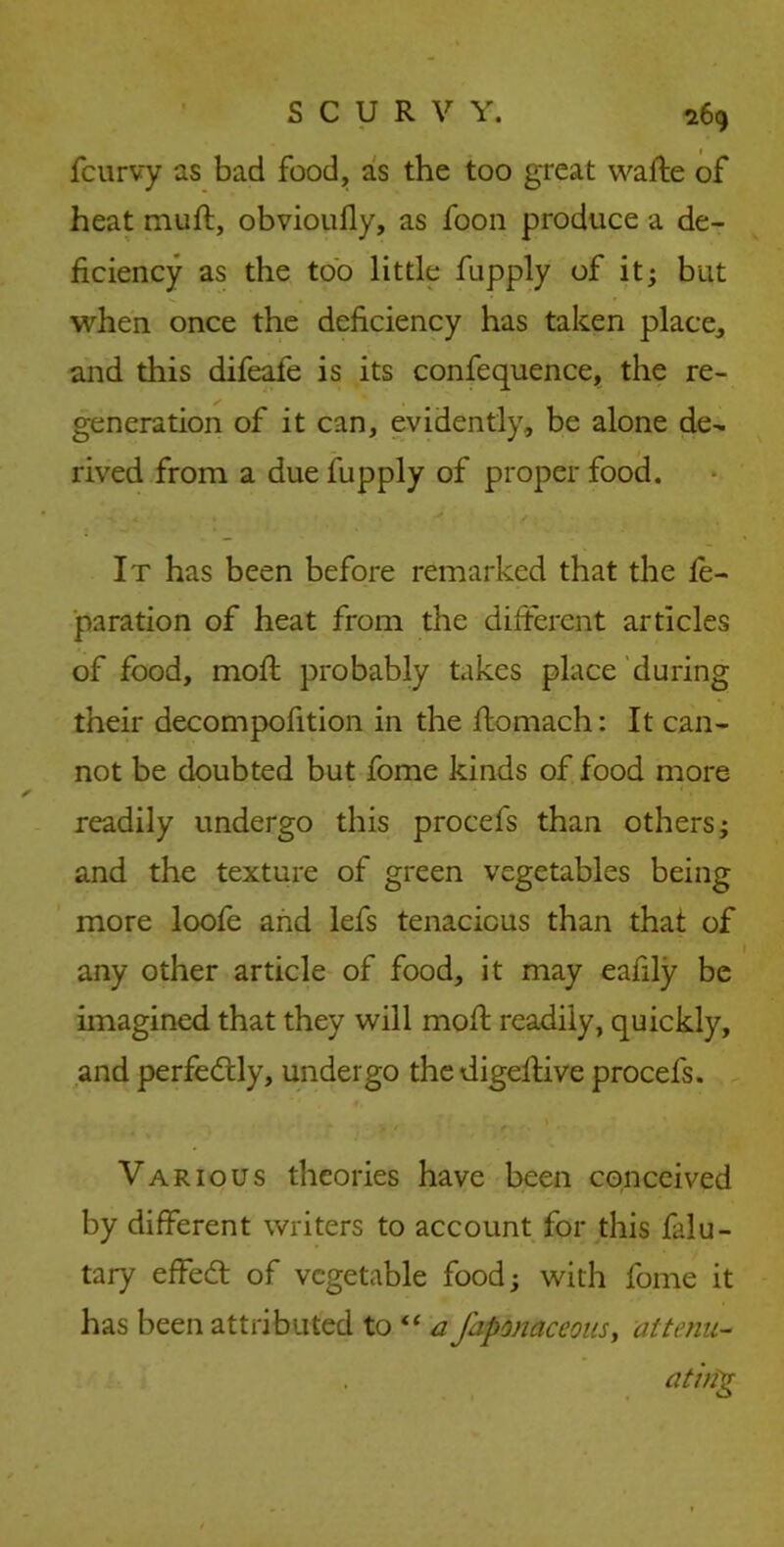 fcurvy as bad food, as the too great wafte of heat mutt, obvioufly, as foon produce a de- ficiency as the too little fupply of it; but when once the deficiency has taken place, and this difeafe is its confequence, the re- generation of it can, evidently, be alone de- rived from a due fupply of proper food. It has been before remarked that the fe- paration of heat from the different articles of food, mofl probably takes place during their decompofition in the flomach: It can- not be doubted but fome kinds of food more readily undergo this procefs than others; and the texture of green vegetables being more loofe and lefs tenacious than that of any other article of food, it may eafily be imagined that they will mod: readily, quickly, and perfectly, undergo the digeflive procefs. Various theories have been conceived by different writers to account for this falu- tary effedt of vegetable food; with fome it has been attributed to “ a J'aponaceous, attenu.- atirlg