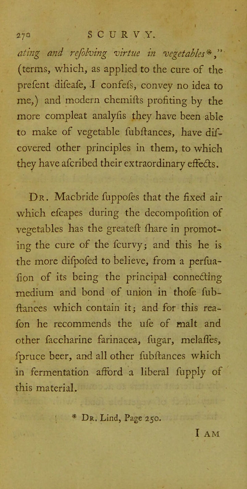 a t ing and refolding virtue in vegetables* (terms, which, as applied to the cure of the prefent difeafe, I confefs, convey no idea to me,) and modern chemifts profiting by the more compleat analyfis they have been able to make of vegetable fubftances, have dif- covered other principles in them, to which they have afcribed their extraordinary effects. Dr. Macbride fuppofes that the fixed air which efcapes during the decompofition of vegetables has the greateft fhare in promot- ing the cure of the fcurvy; and this he is the more difpofed to believe, from a perfua- fion of its being the principal conne&ing medium and bond of union in thofe fub- ftances which contain it; and for this rea- fon he recommends the ufe of malt and other faccharine farinacea, fugar, melaffes, fpruce beer, and all other fubftances which in fermentation afford a liberal fupply of this material. * Dr. Lind, Page 250. I AM