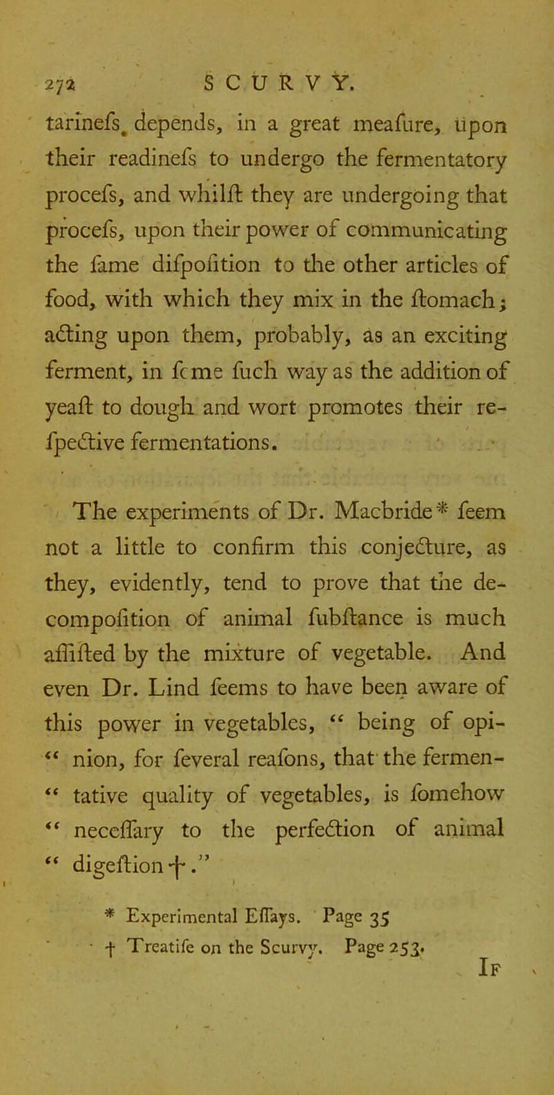 tarinefs. depends, in a great meafure, upon their readinefs to undergo the fermentatory procefs, and whilft they are undergoing that procefs, upon their power of communicating the fame difpofition to the other articles of food, with which they mix in the ftomach; acting upon them, probably, as an exciting ferment, in feme fuch way as the addition of yeaft to dough and wort promotes their re- fpective fermentations. The experiments of Dr. Macbride * feem not a little to confirm this conjecture, as they, evidently, tend to prove that the de- compofition of animal fubftance is much afiifted by the mixture of vegetable. And even Dr. Lind feems to have been aware of this power in vegetables, “ being of opi- 44 nion, for feveral reafons, that the fermen- “ tative quality of vegetables, is fomehow <( neccffary to the perfection of animal “ digeftion-f*.” * Experimental Eflays. Page 35 + Treatife on the Scurvy. Page 253. If